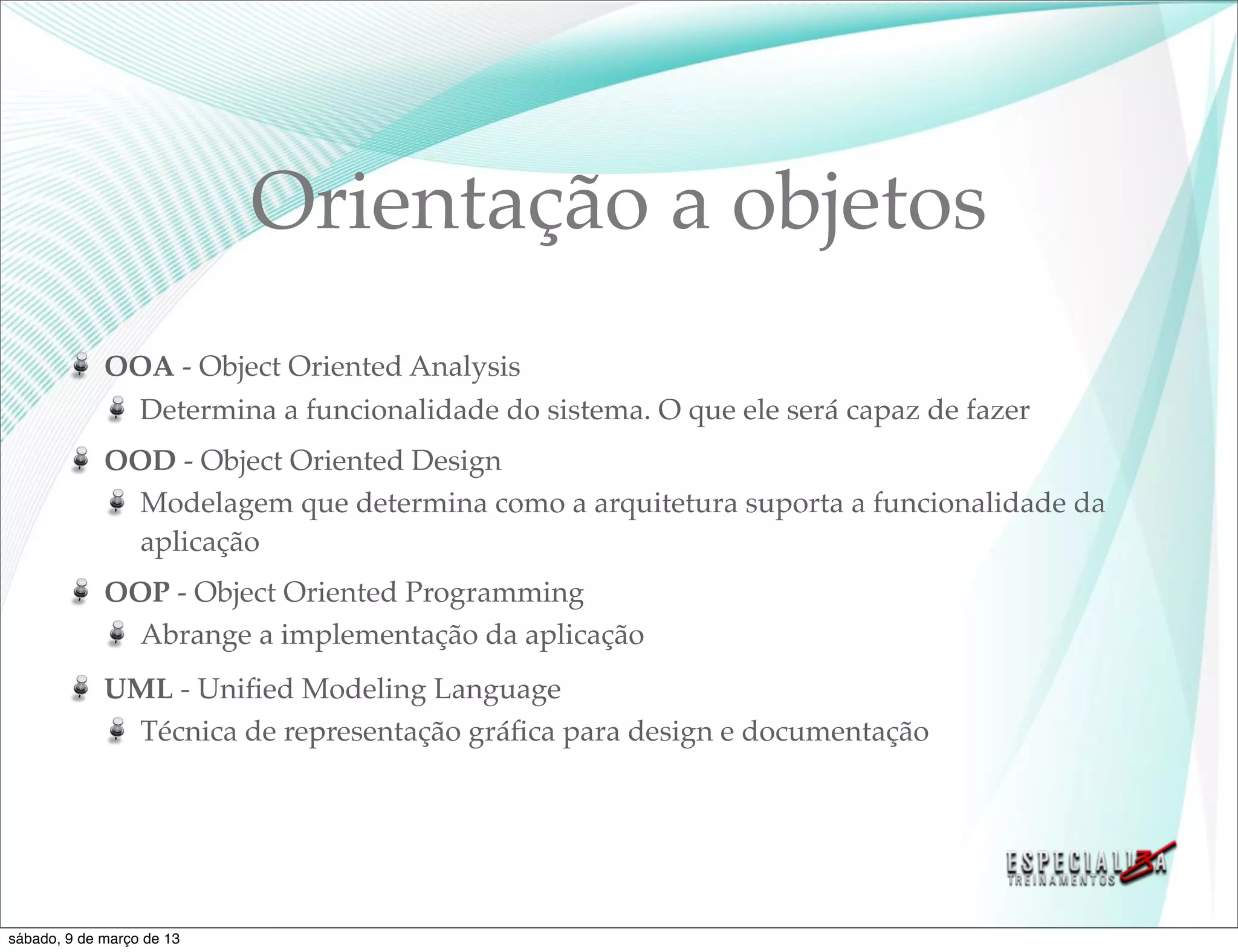 Orientação a objetos
             OOA - Object Oriented Analysis
               Determina a funcionalidade do sistema. O que ele será capaz de fazer
             OOD - Object Oriented Design
               Modelagem que determina como a arquitetura suporta a funcionalidade da
               aplicação
             OOP - Object Oriented Programming
               Abrange a implementação da aplicação
             UML - Uniﬁed Modeling Language
              Técnica de representação gráﬁca para design e documentação




sábado, 9 de março de 13
 