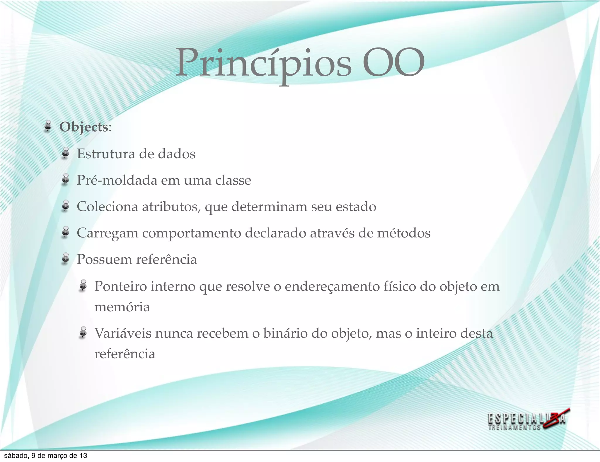 Princípios OO
               Objects:
                    Estrutura de dados
                    Pré-moldada em uma classe
                    Coleciona atributos, que determinam seu estado
                    Carregam comportamento declarado através de métodos
                    Possuem referência
                           Ponteiro interno que resolve o endereçamento físico do objeto em
                           memória
                           Variáveis nunca recebem o binário do objeto, mas o inteiro desta
                           referência




sábado, 9 de março de 13
 