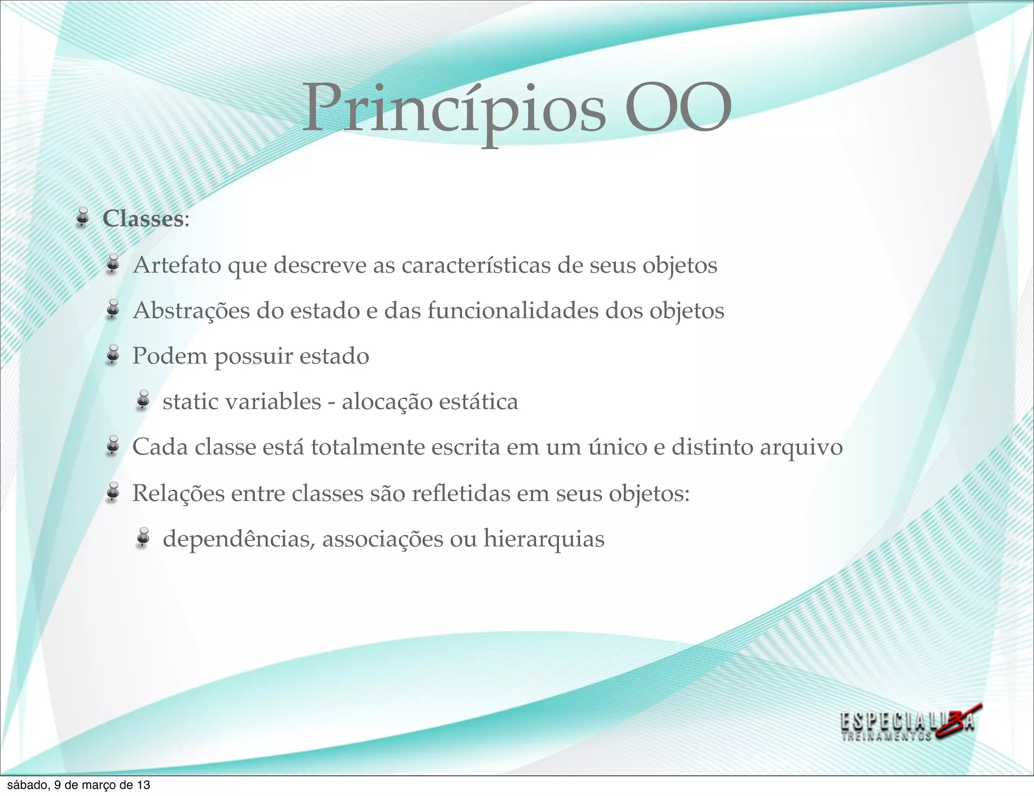 Princípios OO
               Classes:
                    Artefato que descreve as características de seus objetos
                    Abstrações do estado e das funcionalidades dos objetos
                    Podem possuir estado
                           static variables - alocação estática
                    Cada classe está totalmente escrita em um único e distinto arquivo
                    Relações entre classes são reﬂetidas em seus objetos:
                           dependências, associações ou hierarquias




sábado, 9 de março de 13
 