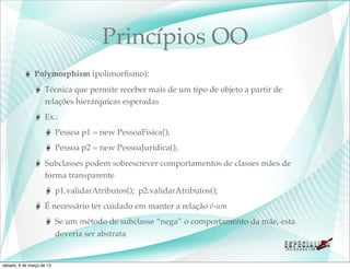 Princípios OO
               Polymorphism (polimorﬁsmo):
                    Técnica que permite receber mais de um tipo de objeto a partir de
                    relações hierárquicas esperadas
                    Ex.:
                           Pessoa p1 = new PessoaFisica();
                           Pessoa p2 = new PessoaJuridica();
                    Subclasses podem sobrescrever comportamentos de classes mães de
                    forma transparente
                           p1.validarAtributos(); p2.validarAtributos();
                    É necessário ter cuidado em manter a relação é-um
                           Se um método de subclasse “nega” o comportamento da mãe, esta
                           deveria ser abstrata


sábado, 9 de março de 13
 