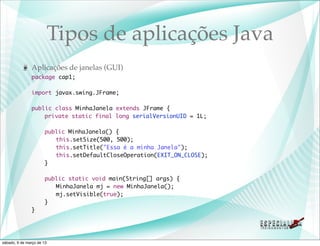 Tipos de aplicações Java
               Aplicações de janelas (GUI)
               package cap1;

               import javax.swing.JFrame;

               public class MinhaJanela extends JFrame {
               	   private static final long serialVersionUID = 1L;
               	
               	   public MinhaJanela() {
               	   	 this.setSize(500, 500);
               	   	 this.setTitle("Essa é a minha Janela");
               	   	 this.setDefaultCloseOperation(EXIT_ON_CLOSE);
               	   }

               	       public static void main(String[] args) {
               	       	 MinhaJanela mj = new MinhaJanela();
               	       	 mj.setVisible(true);
               	       }
               }




sábado, 9 de março de 13
 