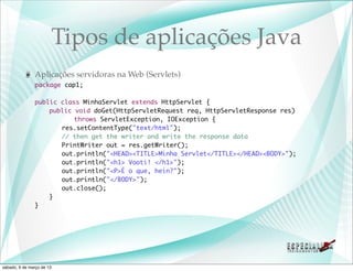 Tipos de aplicações Java
               Aplicações servidoras na Web (Servlets)
               package cap1;

               public class MinhaServlet extends HttpServlet {
               	   public void doGet(HttpServletRequest req, HttpServletResponse res)
               	   	 	 throws ServletException, IOException {
               	   	 res.setContentType("text/html");
               	   	 // then get the writer and write the response data
               	   	 PrintWriter out = res.getWriter();
               	   	 out.println("<HEAD><TITLE>Minha Servlet</TITLE></HEAD><BODY>");
               	   	 out.println("<h1> Vooti! </h1>");
               	   	 out.println("<P>É o que, hein?");
               	   	 out.println("</BODY>");
               	   	 out.close();
               	   }
               }




sábado, 9 de março de 13
 