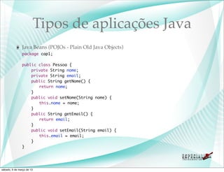 Tipos de aplicações Java
               Java Beans (POJOs - Plain Old Java Objects)
               package cap1;

               public class Pessoa {
               	   private String nome;
               	   private String email;
               	   public String getNome() {
               	   	 return nome;
               	   }
               	   public void setNome(String nome) {
               	   	 this.nome = nome;
               	   }
               	   public String getEmail() {
               	   	 return email;
               	   }
               	   public void setEmail(String email) {
               	   	 this.email = email;
               	   }
               }




sábado, 9 de março de 13
 