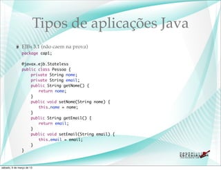 Tipos de aplicações Java
               EJBs 3.1 (não caem na prova)
               package cap1;

               @javax.ejb.Stateless
               public class Pessoa {
               	   private String nome;
               	   private String email;
               	   public String getNome() {
               	   	 return nome;
               	   }
               	   public void setNome(String nome) {
               	   	 this.nome = nome;
               	   }
               	   public String getEmail() {
               	   	 return email;
               	   }
               	   public void setEmail(String email) {
               	   	 this.email = email;
               	   }
               }



sábado, 9 de março de 13
 