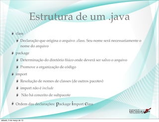 Estrutura de um .java
               class
                    Declaração que origina o arquivo .class. Seu nome será necessariamente o
                    nome do arquivo
               package
                    Determinação do diretório físico onde deverá ser salvo o arquivo
                    Promove a organização de código
               import
                    Resolução de nomes de classes (de outros pacotes)
                    import não é include
                     Não há conceito de subpacote

               Ordem das declarações: package import class



sábado, 9 de março de 13
 