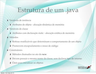 Estrutura de um .java
               Variáveis de instância
                    Atributos de objeto - alocação dinâmica de memória
               Variáveis de classe
                    Atributos com declaração static - alocação estática de memória
               Métodos
                    Rotinas reutilizáveis que determinam o comportamento de um objeto
                    Promovem encapsulamento e reuso de código
               Construtores
                    Métodos chamados no ato do new
                    Devem possuir o mesmo nome da classe, sem declarar tipo de retorno
                    Úteis para inicializar os objetos



sábado, 9 de março de 13
 