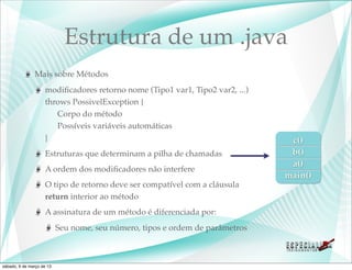 Estrutura de um .java
               Mais sobre Métodos
                    modiﬁcadores retorno nome (Tipo1 var1, Tipo2 var2, ...)
                    throws PossivelException {
                       Corpo do método
                       Possíveis variáveis automáticas
                    }                                                           c()
                    Estruturas que determinam a pilha de chamadas               b()
                                                                                a()
                    A ordem dos modiﬁcadores não interfere
                                                                               main()
                    O tipo de retorno deve ser compatível com a cláusula
                    return interior ao método
                    A assinatura de um método é diferenciada por:
                           Seu nome, seu número, tipos e ordem de parâmetros



sábado, 9 de março de 13
 