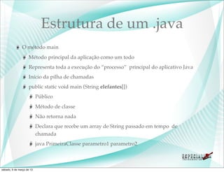 Estrutura de um .java
               O método main
                    Método principal da aplicação como um todo
                    Representa toda a execução do “processo” principal do aplicativo Java
                    Início da pilha de chamadas
                    public static void main (String elefantes[])
                           Público
                           Método de classe
                           Não retorna nada
                           Declara que recebe um array de String passado em tempo de
                           chamada
                           java PrimeiraClasse parametro1 parametro2



sábado, 9 de março de 13
 