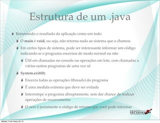 Estrutura de um .java
               Retornando o resultado da aplicação como um todo
                    O main é void, ou seja, não retorna nada ao sistema que o chamou
                    Em certos tipos de sistema, pode ser interessante informar um código
                    indicando se o programa encerrou de modo normal ou não
                           Útil em chamadas no console ou operações em lote, com chamadas a
                           vários outros programas de uma vez só
                    System.exit(0);
                           Encerra todas as operações (threads) do programa
                           É uma medida extrema que deve ser evitada
                           Interrompe o programa abruptamente, sem dar chance de realizar
                           operações de encerramento
                           O zero é justamente o código de retorno que você pode informar


sábado, 9 de março de 13
 