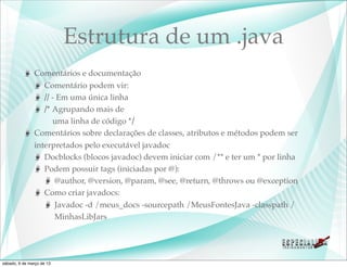 Estrutura de um .java
               Comentários e documentação
                  Comentário podem vir:
                  // - Em uma única linha
                  /* Agrupando mais de
                     uma linha de código */
               Comentários sobre declarações de classes, atributos e métodos podem ser
               interpretados pelo executável javadoc
                  Docblocks (blocos javadoc) devem iniciar com /** e ter um * por linha
                  Podem possuir tags (iniciadas por @):
                      @author, @version, @param, @see, @return, @throws ou @exception
                  Como criar javadocs:
                      Javadoc -d /meus_docs -sourcepath /MeusFontesJava -classpath /
                      MinhasLibJars




sábado, 9 de março de 13
 