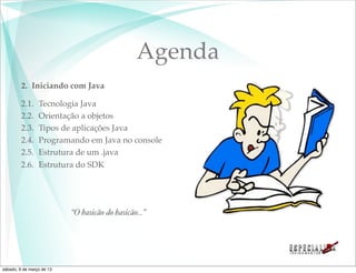 Agenda
         2. Iniciando com Java

         2.1.    Tecnologia Java
         2.2.    Orientação a objetos
         2.3.    Tipos de aplicações Java
         2.4.    Programando em Java no console
         2.5.    Estrutura de um .java
         2.6.    Estrutura do SDK




                           “O basicão do basicão...”




sábado, 9 de março de 13
 