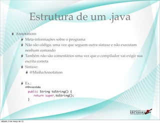 Estrutura de um .java
               Annotations
                   Meta-informações sobre o programa
                   Não são código, uma vez que seguem outra sintaxe e não executam
                   nenhum comando
                   Também não são comentários uma vez que o compilador vai exigir sua
                   escrita correta
                   Sintaxe:
                      @MinhaAnnotation

                           Ex.:
                           @Override
                    	       public String toString() {
                    	       	 return super.toString();
                    	       }




sábado, 9 de março de 13
 