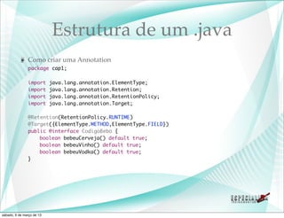 Estrutura de um .java
               Como criar uma Annotation
               package cap1;

               import      java.lang.annotation.ElementType;
               import      java.lang.annotation.Retention;
               import      java.lang.annotation.RetentionPolicy;
               import      java.lang.annotation.Target;

               @Retention(RetentionPolicy.RUNTIME)
               @Target({ElementType.METHOD,ElementType.FIELD})
               public @interface CodigoBebo {
               	   boolean bebeuCerveja() default true;
               	   boolean bebeuVinho() default true;
               	   boolean bebeuVodka() default true;
               }




sábado, 9 de março de 13
 