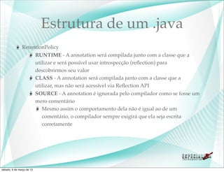 Estrutura de um .java
               RetentionPolicy
                    RUNTIME - A annotation será compilada junto com a classe que a
                    utilizar e será possível usar introspecção (reﬂection) para
                    descobrirmos seu valor
                    CLASS - A annotation será compilada junto com a classe que a
                    utilizar, mas não será acessível via Reﬂection API
                    SOURCE - A annotation é ignorada pelo compilador como se fosse um
                    mero comentário
                       Mesmo assim o comportamento dela não é igual ao de um
                       comentário, o compilador sempre exigirá que ela seja escrita
                       corretamente




sábado, 9 de março de 13
 