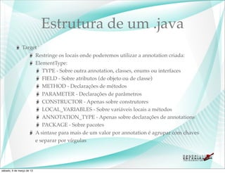 Estrutura de um .java
               Target
                    Restringe os locais onde poderemos utilizar a annotation criada:
                    ElementType:
                       TYPE - Sobre outra annotation, classes, enums ou interfaces
                       FIELD - Sobre atributos (de objeto ou de classe)
                       METHOD - Declarações de métodos
                       PARAMETER - Declarações de parâmetros
                       CONSTRUCTOR - Apenas sobre construtores
                       LOCAL_VARIABLES - Sobre variáveis locais a métodos
                       ANNOTATION_TYPE - Apenas sobre declarações de annotations
                       PACKAGE - Sobre pacotes
                    A sintaxe para mais de um valor por annotation é agrupar com chaves
                    e separar por vírgulas




sábado, 9 de março de 13
 