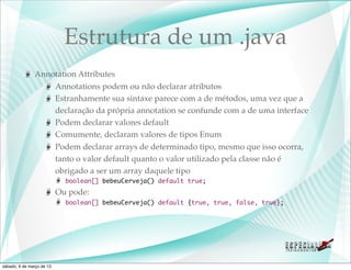 Estrutura de um .java
               Annotation Attributes
                   Annotations podem ou não declarar atributos
                   Estranhamente sua sintaxe parece com a de métodos, uma vez que a
                   declaração da própria annotation se confunde com a de uma interface
                   Podem declarar valores default
                   Comumente, declaram valores de tipos Enum
                   Podem declarar arrays de determinado tipo, mesmo que isso ocorra,
                   tanto o valor default quanto o valor utilizado pela classe não é
                   obrigado a ser um array daquele tipo
                             boolean[] bebeuCerveja() default true;
                           Ou pode:
                             boolean[] bebeuCerveja() default {true, true, false, true};




sábado, 9 de março de 13
 