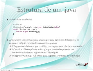 Estrutura de um .java
               Annotations em classes

                      @Override
               	       @CodigoBebo(bebeuCerveja=true, bebeuVodka=false)
               	       public String toString() {
               	       	 return super.toString();
               	       }


               Annotations são normalmente usadas por uma aplicação de terceiros, no
               entanto o próprio compilador reconhece algumas:
                  @Deprecated - Informa que o código está depreciado, não deve ser usado
                  @Override - O compilador vai exigir que o método que o declare
                  realmente sobrescreva algum em sua hierarquia
                  @SuppressWarnings - Utilizado para suprimir warnings de compilação




sábado, 9 de março de 13
 