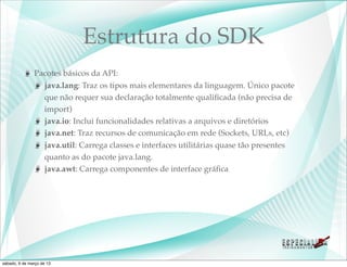 Estrutura do SDK
               Pacotes básicos da API:
                 java.lang: Traz os tipos mais elementares da linguagem. Único pacote
                 que não requer sua declaração totalmente qualiﬁcada (não precisa de
                 import)
                 java.io: Inclui funcionalidades relativas a arquivos e diretórios
                 java.net: Traz recursos de comunicação em rede (Sockets, URLs, etc)
                 java.util: Carrega classes e interfaces utilitárias quase tão presentes
                 quanto as do pacote java.lang.
                 java.awt: Carrega componentes de interface gráﬁca




sábado, 9 de março de 13
 