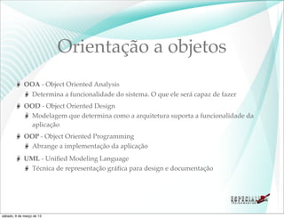 Orientação a objetos
             OOA - Object Oriented Analysis
               Determina a funcionalidade do sistema. O que ele será capaz de fazer
             OOD - Object Oriented Design
               Modelagem que determina como a arquitetura suporta a funcionalidade da
               aplicação
             OOP - Object Oriented Programming
               Abrange a implementação da aplicação
             UML - Uniﬁed Modeling Language
              Técnica de representação gráﬁca para design e documentação




sábado, 9 de março de 13
 