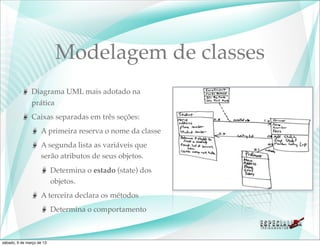 Modelagem de classes
               Diagrama UML mais adotado na
               prática
               Caixas separadas em três seções:
                    A primeira reserva o nome da classe
                    A segunda lista as variáveis que
                    serão atributos de seus objetos.
                           Determina o estado (state) dos
                           objetos.
                    A terceira declara os métodos
                           Determina o comportamento



sábado, 9 de março de 13
 