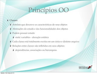 Princípios OO
               Classes:
                    Artefato que descreve as características de seus objetos
                    Abstrações do estado e das funcionalidades dos objetos
                    Podem possuir estado
                           static variables - alocação estática
                    Cada classe está totalmente escrita em um único e distinto arquivo
                    Relações entre classes são reﬂetidas em seus objetos:
                           dependências, associações ou hierarquias




sábado, 9 de março de 13
 