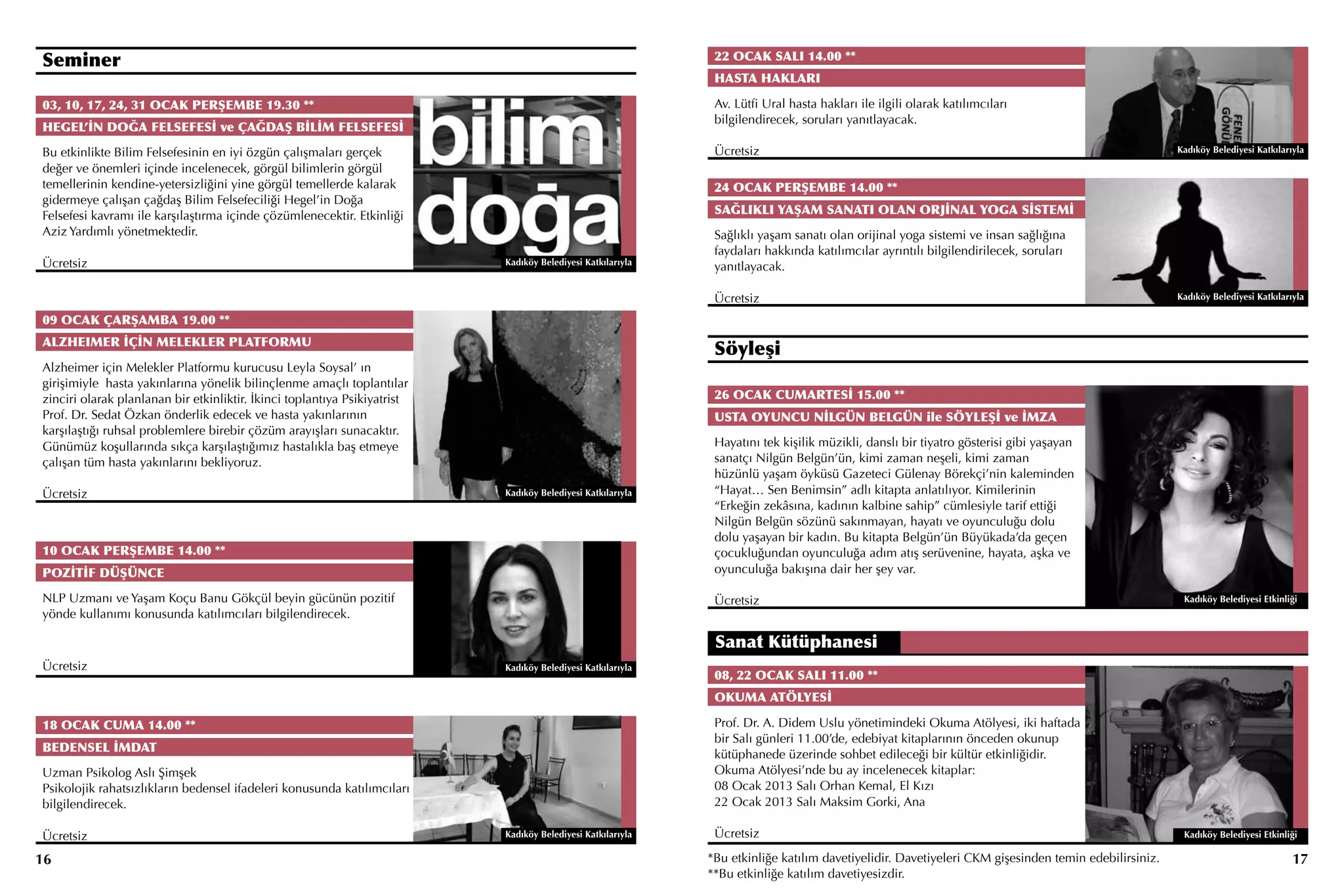 Seminer                                                                                                       22 OCAK SALI 14.00 **
                                                                                                              HASTA HAKLARI

03, 10, 17, 24, 31 OCAK PERŞEMBE 19.30 **                                                                     Av. Lütfi Ural hasta hakları ile ilgili olarak katılımcıları
                                                                                                              bilgilendirecek, soruları yanıtlayacak.
HEGEL’İN DOĞA FELSEFESİ ve ÇAĞDAŞ BİLİM FELSEFESİ
Bu etkinlikte Bilim Felsefesinin en iyi özgün çalışmaları gerçek                                              Ücretsiz                                                                               Kadıköy Belediyesi Katkılarıyla

değer ve önemleri içinde incelenecek, görgül bilimlerin görgül
temellerinin kendine-yetersizliğini yine görgül temellerde kalarak                                            24 OCAK PERŞEMBE 14.00 **
gidermeye çalışan çağdaş Bilim Felsefeciliği Hegel’in Doğa
Felsefesi kavramı ile karşılaştırma içinde çözümlenecektir. Etkinliği                                         SAĞLIKLI YAŞAM SANATI OLAN ORJİNAL YOGA SİSTEMİ
Aziz Yardımlı yönetmektedir.                                                                                  Sağlıklı yaşam sanatı olan orijinal yoga sistemi ve insan sağlığına
                                                                                                              faydaları hakkında katılımcılar ayrıntılı bilgilendirilecek, soruları
Ücretsiz                                                                   Kadıköy Belediyesi Katkılarıyla
                                                                                                              yanıtlayacak.

                                                                                                              Ücretsiz                                                                               Kadıköy Belediyesi Katkılarıyla

09 OCAK ÇARŞAMBA 19.00 **
ALZHEIMER İÇİN MELEKLER PLATFORMU
                                                                                                              Söyleşi
Alzheimer için Melekler Platformu kurucusu Leyla Soysal’ ın
girişimiyle hasta yakınlarına yönelik bilinçlenme amaçlı toplantılar
zinciri olarak planlanan bir etkinliktir. İkinci toplantıya Psikiyatrist                                      26 OCAK CUMARTESİ 15.00 **
Prof. Dr. Sedat Özkan önderlik edecek ve hasta yakınlarının                                                   USTA OYUNCU NİLGÜN BELGÜN ile SÖYLEŞİ ve İMZA
karşılaştığı ruhsal problemlere birebir çözüm arayışları sunacaktır.
Günümüz koşullarında sıkça karşılaştığımız hastalıkla baş etmeye                                              Hayatını tek kişilik müzikli, danslı bir tiyatro gösterisi gibi yaşayan
çalışan tüm hasta yakınlarını bekliyoruz.                                                                     sanatçı Nilgün Belgün’ün, kimi zaman neşeli, kimi zaman
                                                                                                              hüzünlü yaşam öyküsü Gazeteci Gülenay Börekçi’nin kaleminden
Ücretsiz                                                                   Kadıköy Belediyesi Katkılarıyla    “Hayat… Sen Benimsin” adlı kitapta anlatılıyor. Kimilerinin
                                                                                                              “Erkeğin zekâsına, kadının kalbine sahip” cümlesiyle tarif ettiği
                                                                                                              Nilgün Belgün sözünü sakınmayan, hayatı ve oyunculuğu dolu
                                                                                                              dolu yaşayan bir kadın. Bu kitapta Belgün’ün Büyükada’da geçen
10 OCAK PERŞEMBE 14.00 **                                                                                     çocukluğundan oyunculuğa adım atış serüvenine, hayata, aşka ve
POZİTİF DÜŞÜNCE                                                                                               oyunculuğa bakışına dair her şey var.

NLP Uzmanı ve Yaşam Koçu Banu Gökçül beyin gücünün pozitif                                                    Ücretsiz                                                                                Kadıköy Belediyesi Etkinliği
yönde kullanımı konusunda katılımcıları bilgilendirecek.

                                                                                                              Sanat Kütüphanesi
Ücretsiz                                                                   Kadıköy Belediyesi Katkılarıyla
                                                                                                              08, 22 OCAK SALI 11.00 **
                                                                                                              OKUMA ATÖLYESİ

18 OCAK CUMA 14.00 **                                                                                         Prof. Dr. A. Didem Uslu yönetimindeki Okuma Atölyesi, iki haftada
                                                                                                              bir Salı günleri 11.00’de, edebiyat kitaplarının önceden okunup
BEDENSEL İMDAT
                                                                                                              kütüphanede üzerinde sohbet edileceği bir kültür etkinliğidir.
Uzman Psikolog Aslı Şimşek                                                                                    Okuma Atölyesi’nde bu ay incelenecek kitaplar:
Psikolojik rahatsızlıkların bedensel ifadeleri konusunda katılımcıları                                        08 Ocak 2013 Salı Orhan Kemal, El Kızı
bilgilendirecek.                                                                                              22 Ocak 2013 Salı Maksim Gorki, Ana

Ücretsiz                                                                   Kadıköy Belediyesi Katkılarıyla    Ücretsiz                                                                                Kadıköy Belediyesi Etkinliği

16                                                                                                           *Bu etkinliğe katılım davetiyelidir. Davetiyeleri CKM gişesinden temin edebilirsiniz.                               17
                                                                                                             **Bu etkinliğe katılım davetiyesizdir.
 
