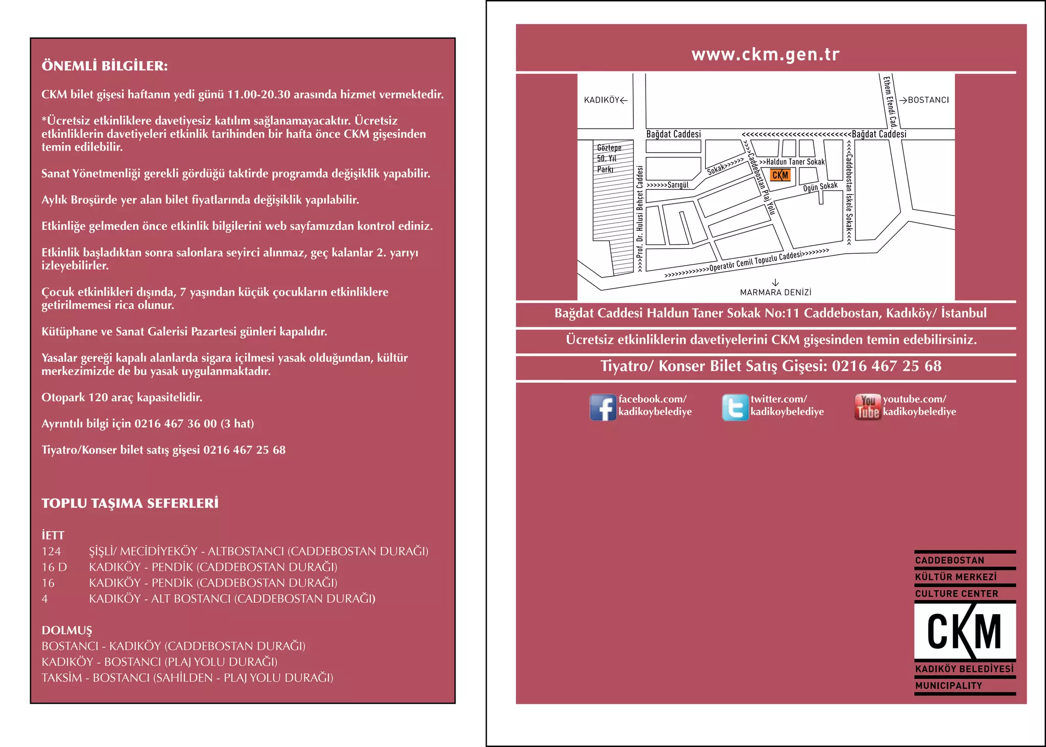 ÖNEMLİ BİLGİLER:

CKM bilet gişesi haftanın yedi günü 11.00-20.30 arasında hizmet vermektedir.

*Ücretsiz etkinliklere davetiyesiz katılım sağlanamayacaktır. Ücretsiz
etkinliklerin davetiyeleri etkinlik tarihinden bir hafta önce CKM gişesinden
temin edilebilir.

Sanat Yönetmenliği gerekli gördüğü taktirde programda değişiklik yapabilir.

Aylık Broşürde yer alan bilet fiyatlarında değişiklik yapılabilir.

Etkinliğe gelmeden önce etkinlik bilgilerini web sayfamızdan kontrol ediniz.

Etkinlik başladıktan sonra salonlara seyirci alınmaz, geç kalanlar 2. yarıyı
izleyebilirler.

Çocuk etkinlikleri dışında, 7 yaşından küçük çocukların etkinliklere
getirilmemesi rica olunur.
                                                                               Bağdat Caddesi Haldun Taner Sokak No:11 Caddebostan, Kadıköy/ İstanbul
Kütüphane ve Sanat Galerisi Pazartesi günleri kapalıdır.
                                                                                Ücretsiz etkinliklerin davetiyelerini CKM gişesinden temin edebilirsiniz.
Yasalar gereği kapalı alanlarda sigara içilmesi yasak olduğundan, kültür
merkezimizde de bu yasak uygulanmaktadır.                                             Tiyatro/ Konser Bilet Satış Gişesi: 0216 467 25 68
Otopark 120 araç kapasitelidir.                                                          facebook.com/          twitter.com/            youtube.com/
                                                                                         kadikoybelediye        kadikoybelediye         kadikoybelediye
Ayrıntılı bilgi için 0216 467 36 00 (3 hat)

Tiyatro/Konser bilet satış gişesi 0216 467 25 68



TOPLU TAŞIMA SEFERLERİ

İETT
124 	    ŞİŞLİ/ MECİDİYEKÖY - ALTBOSTANCI (CADDEBOSTAN DURAĞI)
16 D 	   KADIKÖY - PENDİK (CADDEBOSTAN DURAĞI)
16 	     KADIKÖY - PENDİK (CADDEBOSTAN DURAĞI)
4	       KADIKÖY - ALT BOSTANCI (CADDEBOSTAN DURAĞI)

DOLMUŞ
BOSTANCI - KADIKÖY (CADDEBOSTAN DURAĞI)
KADIKÖY - BOSTANCI (PLAJ YOLU DURAĞI)
TAKSİM - BOSTANCI (SAHİLDEN - PLAJ YOLU DURAĞI)
 