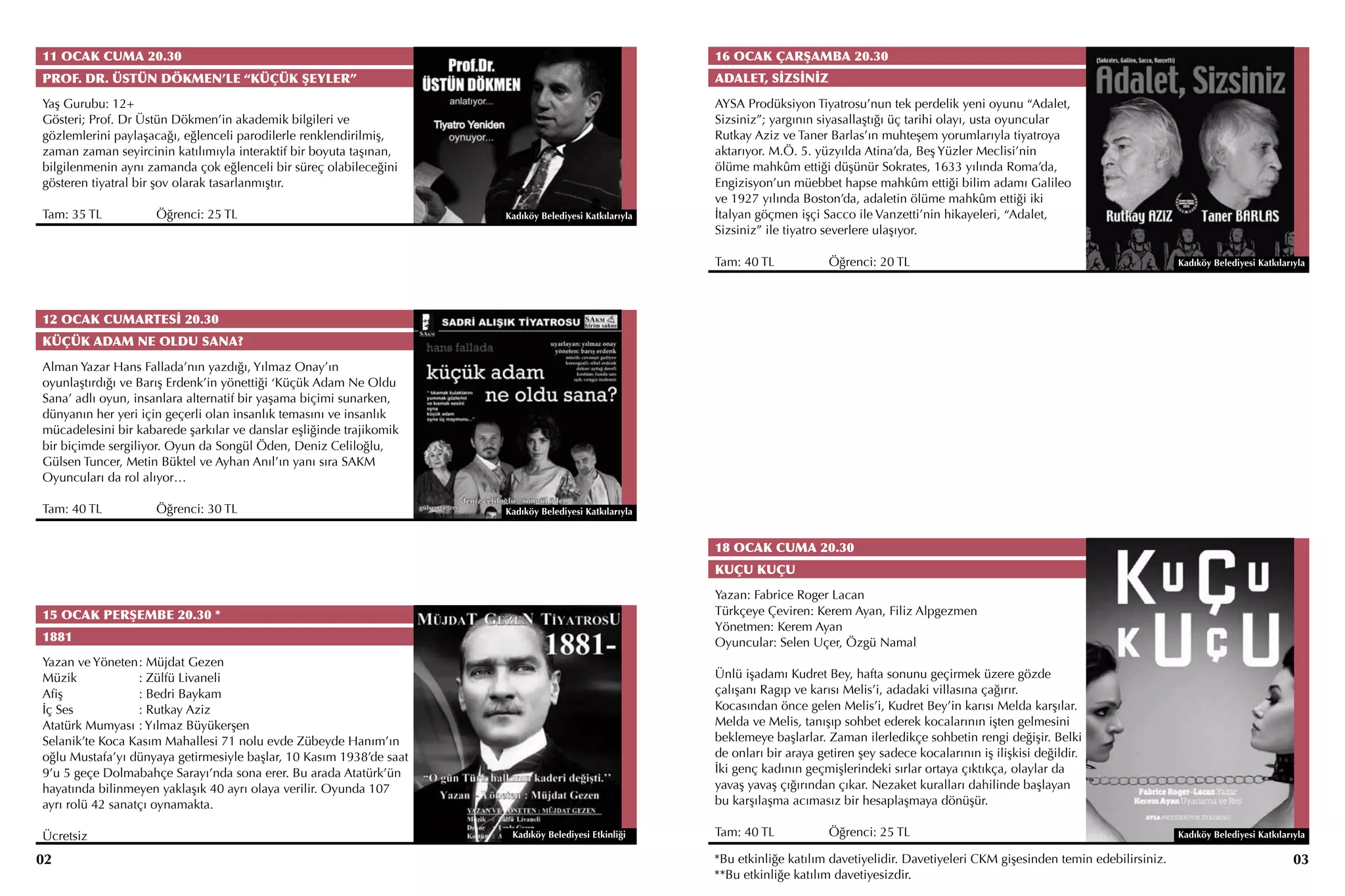 11 OCAK CUMA 20.30                                                                                     16 OCAK ÇARŞAMBA 20.30
PROF. DR. ÜSTÜN DÖKMEN’LE “KÜÇÜK ŞEYLER”                                                               ADALET, SİZSİNİZ
Yaş Gurubu: 12+                                                                                        AYSA Prodüksiyon Tiyatrosu’nun tek perdelik yeni oyunu “Adalet,
Gösteri; Prof. Dr Üstün Dökmen’in akademik bilgileri ve                                                Sizsiniz”; yargının siyasallaştığı üç tarihi olayı, usta oyuncular
gözlemlerini paylaşacağı, eğlenceli parodilerle renklendirilmiş,                                       Rutkay Aziz ve Taner Barlas’ın muhteşem yorumlarıyla tiyatroya
zaman zaman seyircinin katılımıyla interaktif bir boyuta taşınan,                                      aktarıyor. M.Ö. 5. yüzyılda Atina’da, Beş Yüzler Meclisi’nin
bilgilenmenin aynı zamanda çok eğlenceli bir süreç olabileceğini                                       ölüme mahkûm ettiği düşünür Sokrates, 1633 yılında Roma’da,
gösteren tiyatral bir şov olarak tasarlanmıştır.                                                       Engizisyon’un müebbet hapse mahkûm ettiği bilim adamı Galileo
                                                                                                       ve 1927 yılında Boston’da, adaletin ölüme mahkûm ettiği iki
Tam: 35 TL		         Öğrenci: 25 TL                                  Kadıköy Belediyesi Katkılarıyla   İtalyan göçmen işçi Sacco ile Vanzetti’nin hikayeleri, “Adalet,
                                                                                                       Sizsiniz” ile tiyatro severlere ulaşıyor.

                                                                                                       Tam: 40 TL		          Öğrenci: 20 TL                                                    Kadıköy Belediyesi Katkılarıyla




12 OCAK CUMARTESİ 20.30
KÜÇÜK ADAM NE OLDU SANA?
Alman Yazar Hans Fallada’nın yazdığı, Yılmaz Onay’ın
oyunlaştırdığı ve Barış Erdenk’in yönettiği ‘Küçük Adam Ne Oldu
Sana’ adlı oyun, insanlara alternatif bir yaşama biçimi sunarken,
dünyanın her yeri için geçerli olan insanlık temasını ve insanlık
mücadelesini bir kabarede şarkılar ve danslar eşliğinde trajikomik
bir biçimde sergiliyor. Oyun da Songül Öden, Deniz Celiloğlu,
Gülsen Tuncer, Metin Büktel ve Ayhan Anıl’ın yanı sıra SAKM
Oyuncuları da rol alıyor…

Tam: 40 TL		         Öğrenci: 30 TL                                  Kadıköy Belediyesi Katkılarıyla


                                                                                                       18 OCAK CUMA 20.30
                                                                                                       KUÇU KUÇU
                                                                                                       Yazan: Fabrice Roger Lacan
15 OCAK PERŞEMBE 20.30 *                                                                               Türkçeye Çeviren: Kerem Ayan, Filiz Alpgezmen
                                                                                                       Yönetmen: Kerem Ayan
1881                                                                                                   Oyuncular: Selen Uçer, Özgü Namal
Yazan ve Yöneten	 Müjdat Gezen
                  :
Müzik		           : Zülfü Livaneli                                                                     Ünlü işadamı Kudret Bey, hafta sonunu geçirmek üzere gözde
Afiş		            : Bedri Baykam                                                                       çalışanı Ragıp ve karısı Melis’i, adadaki villasına çağırır.
İç Ses		          : Rutkay Aziz                                                                        Kocasından önce gelen Melis’i, Kudret Bey’in karısı Melda karşılar.
Atatürk Mumyası	: Yılmaz Büyükerşen                                                                    Melda ve Melis, tanışıp sohbet ederek kocalarının işten gelmesini
Selanik’te Koca Kasım Mahallesi 71 nolu evde Zübeyde Hanım’ın                                          beklemeye başlarlar. Zaman ilerledikçe sohbetin rengi değişir. Belki
oğlu Mustafa’yı dünyaya getirmesiyle başlar, 10 Kasım 1938’de saat                                     de onları bir araya getiren şey sadece kocalarının iş ilişkisi değildir.
9’u 5 geçe Dolmabahçe Sarayı’nda sona erer. Bu arada Atatürk’ün                                        İki genç kadının geçmişlerindeki sırlar ortaya çıktıkça, olaylar da
hayatında bilinmeyen yaklaşık 40 ayrı olaya verilir. Oyunda 107                                        yavaş yavaş çığırından çıkar. Nezaket kuralları dahilinde başlayan
ayrı rolü 42 sanatçı oynamakta.                                                                        bu karşılaşma acımasız bir hesaplaşmaya dönüşür.

Ücretsiz                                                              Kadıköy Belediyesi Etkinliği     Tam: 40 TL		          Öğrenci: 25 TL                                                    Kadıköy Belediyesi Katkılarıyla

02                                                                                                     *Bu etkinliğe katılım davetiyelidir. Davetiyeleri CKM gişesinden temin edebilirsiniz.                               03
                                                                                                       **Bu etkinliğe katılım davetiyesizdir.
 