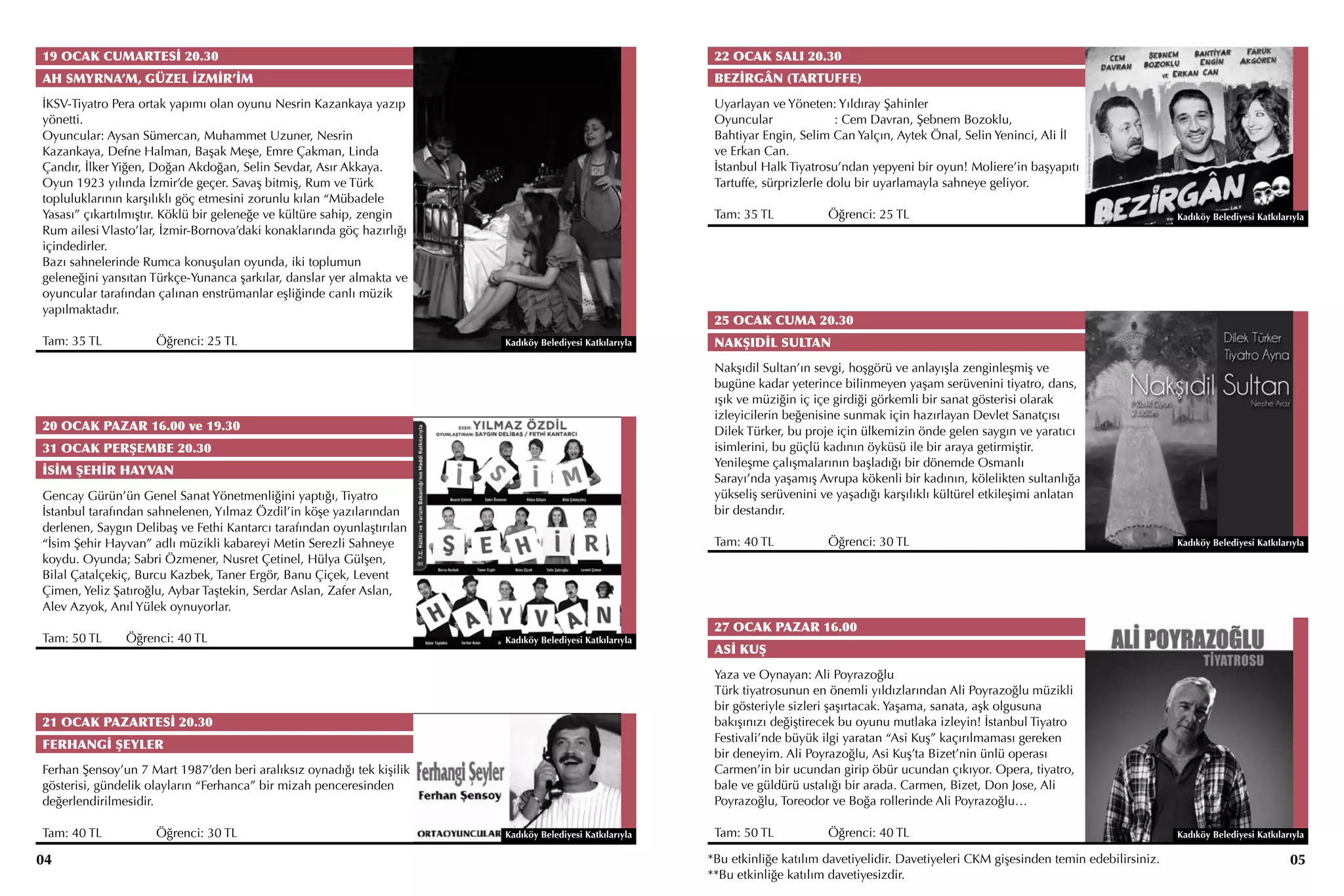 19 OCAK CUMARTESİ 20.30                                                                                   22 OCAK SALI 20.30
AH SMYRNA’M, GÜZEL İZMİR’İM                                                                               BEZİRGÂN (TARTUFFE)
İKSV-Tiyatro Pera ortak yapımı olan oyunu Nesrin Kazankaya yazıp                                          Uyarlayan ve Yöneten: Yıldıray Şahinler
yönetti.                                                                                                  Oyuncular	              : Cem Davran, Şebnem Bozoklu,
Oyuncular: Aysan Sümercan, Muhammet Uzuner, Nesrin                                                        Bahtiyar Engin, Selim Can Yalçın, Aytek Önal, Selin Yeninci, Ali İl
Kazankaya, Defne Halman, Başak Meşe, Emre Çakman, Linda                                                   ve Erkan Can.
Çandır, İlker Yiğen, Doğan Akdoğan, Selin Sevdar, Asır Akkaya.                                            İstanbul Halk Tiyatrosu’ndan yepyeni bir oyun! Moliere’in başyapıtı
Oyun 1923 yılında İzmir’de geçer. Savaş bitmiş, Rum ve Türk                                               Tartuffe, sürprizlerle dolu bir uyarlamayla sahneye geliyor.
topluluklarının karşılıklı göç etmesini zorunlu kılan “Mübadele
Yasası” çıkartılmıştır. Köklü bir geleneğe ve kültüre sahip, zengin                                       Tam: 35 TL		         Öğrenci: 25 TL                                                    Kadıköy Belediyesi Katkılarıyla
Rum ailesi Vlasto’lar, İzmir-Bornova’daki konaklarında göç hazırlığı
içindedirler.
Bazı sahnelerinde Rumca konuşulan oyunda, iki toplumun
geleneğini yansıtan Türkçe-Yunanca şarkılar, danslar yer almakta ve
oyuncular tarafından çalınan enstrümanlar eşliğinde canlı müzik
yapılmaktadır.
                                                                                                          25 OCAK CUMA 20.30
Tam: 35 TL		         Öğrenci: 25 TL                                    Kadıköy Belediyesi Katkılarıyla    NAKŞIDİL SULTAN
                                                                                                          Nakşıdil Sultan’ın sevgi, hoşgörü ve anlayışla zenginleşmiş ve
                                                                                                          bugüne kadar yeterince bilinmeyen yaşam serüvenini tiyatro, dans,
                                                                                                          ışık ve müziğin iç içe girdiği görkemli bir sanat gösterisi olarak
                                                                                                          izleyicilerin beğenisine sunmak için hazırlayan Devlet Sanatçısı
20 OCAK PAZAR 16.00 ve 19.30                                                                              Dilek Türker, bu proje için ülkemizin önde gelen saygın ve yaratıcı
31 OCAK PERŞEMBE 20.30                                                                                    isimlerini, bu güçlü kadının öyküsü ile bir araya getirmiştir.
                                                                                                          Yenileşme çalışmalarının başladığı bir dönemde Osmanlı
İSİM ŞEHİR HAYVAN
                                                                                                          Sarayı’nda yaşamış Avrupa kökenli bir kadının, kölelikten sultanlığa
Gencay Gürün’ün Genel Sanat Yönetmenliğini yaptığı, Tiyatro                                               yükseliş serüvenini ve yaşadığı karşılıklı kültürel etkileşimi anlatan
İstanbul tarafından sahnelenen, Yılmaz Özdil’in köşe yazılarından                                         bir destandır.
derlenen, Saygın Delibaş ve Fethi Kantarcı tarafından oyunlaştırılan
“İsim Şehir Hayvan” adlı müzikli kabareyi Metin Serezli Sahneye                                           Tam: 40 TL		         Öğrenci: 30 TL                                                    Kadıköy Belediyesi Katkılarıyla
koydu. Oyunda; Sabri Özmener, Nusret Çetinel, Hülya Gülşen,
Bilal Çatalçekiç, Burcu Kazbek, Taner Ergör, Banu Çiçek, Levent
Çimen, Yeliz Şatıroğlu, Aybar Taştekin, Serdar Aslan, Zafer Aslan,
Alev Azyok, Anıl Yülek oynuyorlar.
                                                                                                          27 OCAK PAZAR 16.00
Tam: 50 TL	    Öğrenci: 40 TL                                          Kadıköy Belediyesi Katkılarıyla
                                                                                                          ASİ KUŞ
                                                                                                          Yaza ve Oynayan: Ali Poyrazoğlu
                                                                                                          Türk tiyatrosunun en önemli yıldızlarından Ali Poyrazoğlu müzikli
                                                                                                          bir gösteriyle sizleri şaşırtacak. Yaşama, sanata, aşk olgusuna
21 OCAK PAZARTESİ 20.30                                                                                   bakışınızı değiştirecek bu oyunu mutlaka izleyin! İstanbul Tiyatro
                                                                                                          Festivali’nde büyük ilgi yaratan “Asi Kuş” kaçırılmaması gereken
FERHANGİ ŞEYLER
                                                                                                          bir deneyim. Ali Poyrazoğlu, Asi Kuş’ta Bizet’nin ünlü operası
Ferhan Şensoy’un 7 Mart 1987’den beri aralıksız oynadığı tek kişilik                                      Carmen’in bir ucundan girip öbür ucundan çıkıyor. Opera, tiyatro,
gösterisi, gündelik olayların “Ferhanca” bir mizah penceresinden                                          bale ve güldürü ustalığı bir arada. Carmen, Bizet, Don Jose, Ali
değerlendirilmesidir.                                                                                     Poyrazoğlu, Toreodor ve Boğa rollerinde Ali Poyrazoğlu…

Tam: 40 TL		         Öğrenci: 30 TL                                    Kadıköy Belediyesi Katkılarıyla    Tam: 50 TL		         Öğrenci: 40 TL                                                    Kadıköy Belediyesi Katkılarıyla

04                                                                                                       *Bu etkinliğe katılım davetiyelidir. Davetiyeleri CKM gişesinden temin edebilirsiniz.                              05
                                                                                                         **Bu etkinliğe katılım davetiyesizdir.
 