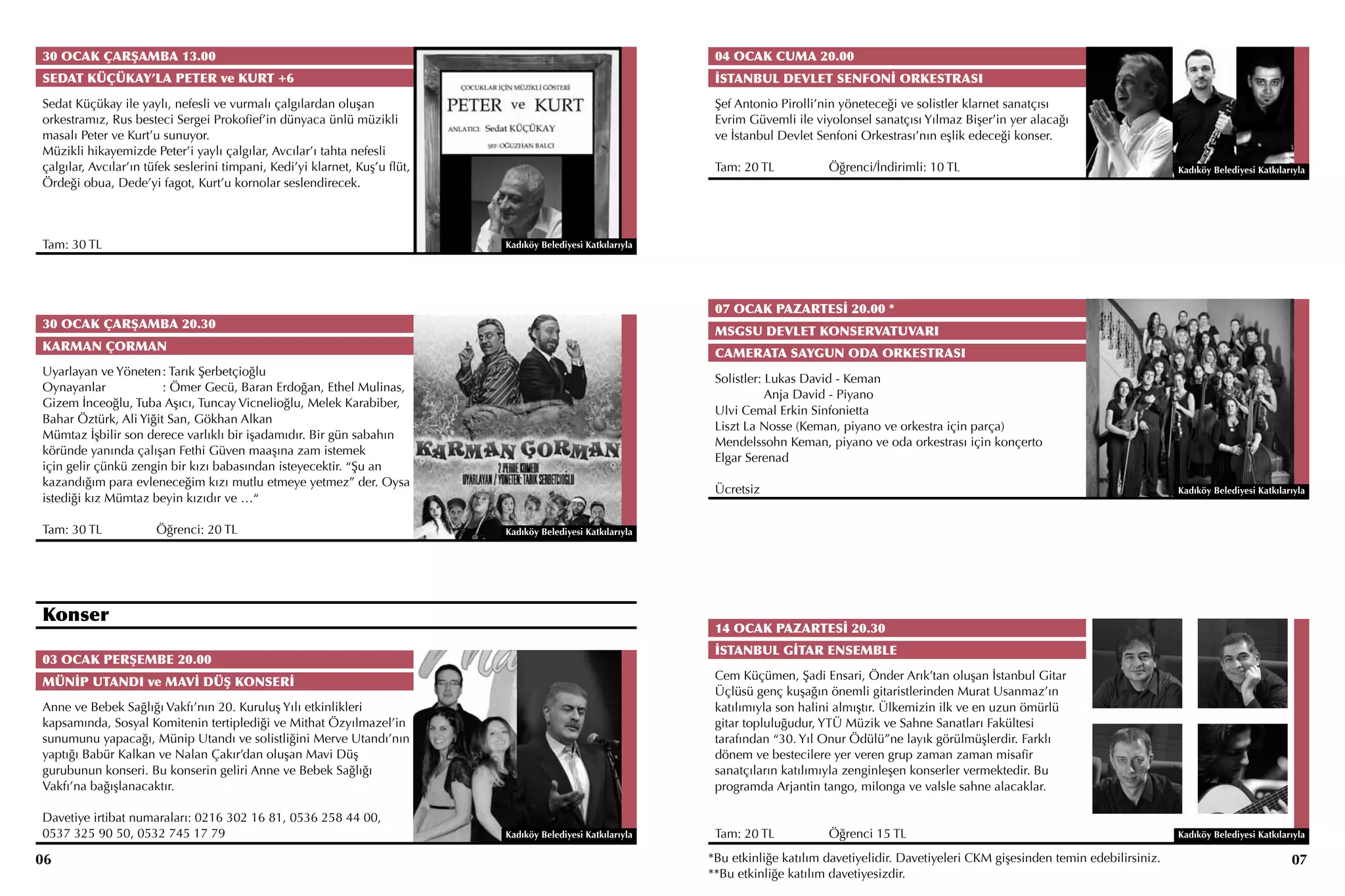 30 OCAK ÇARŞAMBA 13.00                                                                                          04 OCAK CUMA 20.00
SEDAT KÜÇÜKAY’LA PETER ve KURT +6                                                                               İSTANBUL DEVLET SENFONİ ORKESTRASI
Sedat Küçükay ile yaylı, nefesli ve vurmalı çalgılardan oluşan                                                  Şef Antonio Pirolli’nin yöneteceği ve solistler klarnet sanatçısı
orkestramız, Rus besteci Sergei Prokofief’in dünyaca ünlü müzikli                                               Evrim Güvemli ile viyolonsel sanatçısı Yılmaz Bişer’in yer alacağı
masalı Peter ve Kurt’u sunuyor.                                                                                 ve İstanbul Devlet Senfoni Orkestrası’nın eşlik edeceği konser.
Müzikli hikayemizde Peter’i yaylı çalgılar, Avcılar’ı tahta nefesli
çalgılar, Avcılar’ın tüfek seslerini timpani, Kedi’yi klarnet, Kuş’u flüt,                                      Tam: 20 TL		         Öğrenci/İndirimli: 10 TL                                          Kadıköy Belediyesi Katkılarıyla
Ördeği obua, Dede’yi fagot, Kurt’u kornolar seslendirecek.



Tam: 30 TL                                                                   Kadıköy Belediyesi Katkılarıyla




                                                                                                                07 OCAK PAZARTESİ 20.00 *
30 OCAK ÇARŞAMBA 20.30
                                                                                                                MSGSU DEVLET KONSERVATUVARI
KARMAN ÇORMAN
                                                                                                                CAMERATA SAYGUN ODA ORKESTRASI
Uyarlayan ve Yöneten	: Tarık Şerbetçioğlu
                                                                                                                Solistler: Lukas David - Keman
Oynayanlar	            : Ömer Gecü, Baran Erdoğan, Ethel Mulinas,
                                                                                                                           Anja David - Piyano
Gizem İnceoğlu, Tuba Aşıcı, Tuncay Vicnelioğlu, Melek Karabiber,
                                                                                                                Ulvi Cemal Erkin Sinfonietta
Bahar Öztürk, Ali Yiğit San, Gökhan Alkan
                                                                                                                Liszt La Nosse (Keman, piyano ve orkestra için parça)
Mümtaz İşbilir son derece varlıklı bir işadamıdır. Bir gün sabahın
                                                                                                                Mendelssohn Keman, piyano ve oda orkestrası için konçerto
köründe yanında çalışan Fethi Güven maaşına zam istemek
                                                                                                                Elgar Serenad
için gelir çünkü zengin bir kızı babasından isteyecektir. “Şu an
kazandığım para evleneceğim kızı mutlu etmeye yetmez” der. Oysa
                                                                                                                Ücretsiz                                                                               Kadıköy Belediyesi Katkılarıyla
istediği kız Mümtaz beyin kızıdır ve …“

Tam: 30 TL		          Öğrenci: 20 TL                                         Kadıköy Belediyesi Katkılarıyla




Konser
                                                                                                                14 OCAK PAZARTESİ 20.30
                                                                                                                İSTANBUL GİTAR ENSEMBLE
03 OCAK PERŞEMBE 20.00
                                                                                                                Cem Küçümen, Şadi Ensari, Önder Arık’tan oluşan İstanbul Gitar
MÜNİP UTANDI ve MAVİ DÜŞ KONSERİ
                                                                                                                Üçlüsü genç kuşağın önemli gitaristlerinden Murat Usanmaz’ın
Anne ve Bebek Sağlığı Vakfı’nın 20. Kuruluş Yılı etkinlikleri                                                   katılımıyla son halini almıştır. Ülkemizin ilk ve en uzun ömürlü
kapsamında, Sosyal Komitenin tertiplediği ve Mithat Özyılmazel’in                                               gitar topluluğudur, YTÜ Müzik ve Sahne Sanatları Fakültesi
sunumunu yapacağı, Münip Utandı ve solistliğini Merve Utandı’nın                                                tarafından “30. Yıl Onur Ödülü”ne layık görülmüşlerdir. Farklı
yaptığı Babür Kalkan ve Nalan Çakır’dan oluşan Mavi Düş                                                         dönem ve bestecilere yer veren grup zaman zaman misafir
gurubunun konseri. Bu konserin geliri Anne ve Bebek Sağlığı                                                     sanatçıların katılımıyla zenginleşen konserler vermektedir. Bu
Vakfı’na bağışlanacaktır.                                                                                       programda Arjantin tango, milonga ve valsle sahne alacaklar.

Davetiye irtibat numaraları: 0216 302 16 81, 0536 258 44 00,
0537 325 90 50, 0532 745 17 79                                               Kadıköy Belediyesi Katkılarıyla    Tam: 20 TL		         Öğrenci 15 TL                                                     Kadıköy Belediyesi Katkılarıyla

06                                                                                                             *Bu etkinliğe katılım davetiyelidir. Davetiyeleri CKM gişesinden temin edebilirsiniz.                              07
                                                                                                               **Bu etkinliğe katılım davetiyesizdir.
 