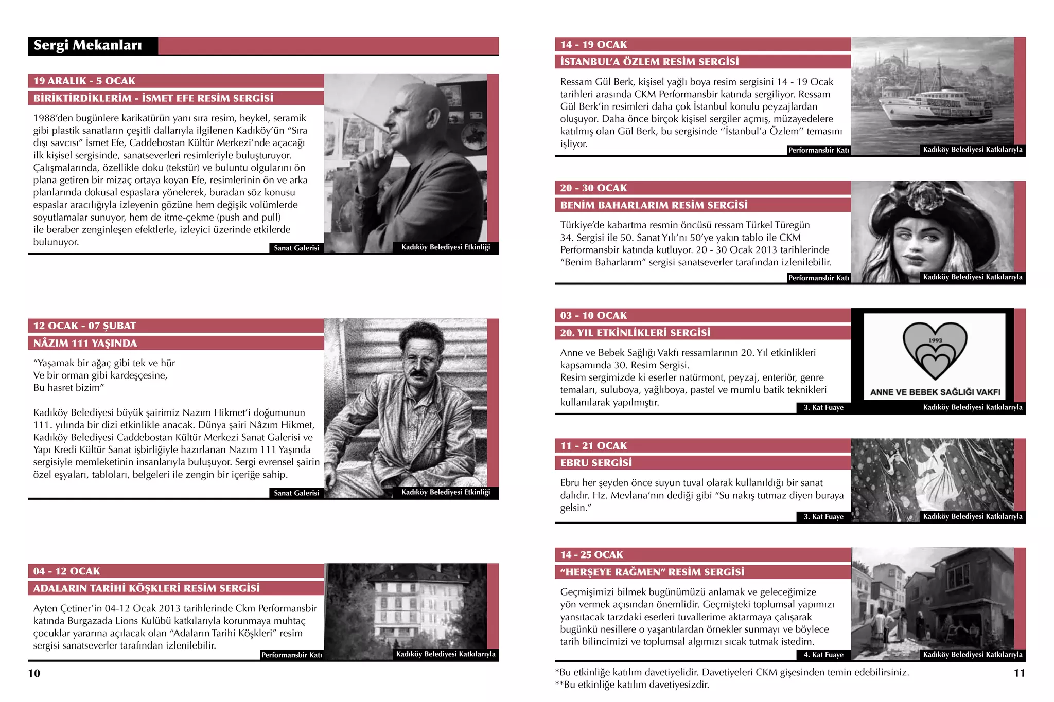 Sergi Mekanları                                                                                                  14 - 19 OCAK
                                                                                                                 İSTANBUL’A ÖZLEM RESİM SERGİSİ
19 ARALIK - 5 OCAK                                                                                               Ressam Gül Berk, kişisel yağlı boya resim sergisini 14 - 19 Ocak
BİRİKTİRDİKLERİM - İSMET EFE RESİM SERGİSİ                                                                       tarihleri arasında CKM Performansbir katında sergiliyor. Ressam
                                                                                                                 Gül Berk’in resimleri daha çok İstanbul konulu peyzajlardan
1988’den bugünlere karikatürün yanı sıra resim, heykel, seramik                                                  oluşuyor. Daha önce birçok kişisel sergiler açmış, müzayedelere
gibi plastik sanatların çeşitli dallarıyla ilgilenen Kadıköy’ün “Sıra                                            katılmış olan Gül Berk, bu sergisinde ‘’İstanbul’a Özlem’’ temasını
dışı savcısı” İsmet Efe, Caddebostan Kültür Merkezi’nde açacağı                                                  işliyor.
                                                                                                                                                                          Performansbir Katı            Kadıköy Belediyesi Katkılarıyla
ilk kişisel sergisinde, sanatseverleri resimleriyle buluşturuyor.
Çalışmalarında, özellikle doku (tekstür) ve buluntu olgularını ön
plana getiren bir mizaç ortaya koyan Efe, resimlerinin ön ve arka
planlarında dokusal espaslara yönelerek, buradan söz konusu                                                      20 - 30 OCAK
espaslar aracılığıyla izleyenin gözüne hem değişik volümlerde                                                    BENİM BAHARLARIM RESİM SERGİSİ
soyutlamalar sunuyor, hem de itme-çekme (push and pull)
ile beraber zenginleşen efektlerle, izleyici üzerinde etkilerde                                                  Türkiye’de kabartma resmin öncüsü ressam Türkel Türegün
bulunuyor.                                                                                                       34. Sergisi ile 50. Sanat Yılı’nı 50’ye yakın tablo ile CKM
                                                            Sanat Galerisi     Kadıköy Belediyesi Etkinliği      Performansbir katında kutluyor. 20 - 30 Ocak 2013 tarihlerinde
                                                                                                                 “Benim Baharlarım” sergisi sanatseverler tarafından izlenilebilir.
                                                                                                                                                                          Performansbir Katı            Kadıköy Belediyesi Katkılarıyla




                                                                                                                 03 - 10 OCAK
12 OCAK - 07 ŞUBAT
                                                                                                                 20. YIL ETKİNLİKLERİ SERGİSİ
NÂZIM 111 YAŞINDA
                                                                                                                 Anne ve Bebek Sağlığı Vakfı ressamlarının 20. Yıl etkinlikleri
“Yaşamak bir ağaç gibi tek ve hür                                                                                kapsamında 30. Resim Sergisi.
Ve bir orman gibi kardeşçesine,                                                                                  Resim sergimizde ki eserler natürmont, peyzaj, enteriör, genre
Bu hasret bizim”                                                                                                 temaları, suluboya, yağlıboya, pastel ve mumlu batik teknikleri
                                                                                                                 kullanılarak yapılmıştır.                                  3. Kat Fuaye                Kadıköy Belediyesi Katkılarıyla
Kadıköy Belediyesi büyük şairimiz Nazım Hikmet’i doğumunun
111. yılında bir dizi etkinlikle anacak. Dünya şairi Nâzım Hikmet,
Kadıköy Belediyesi Caddebostan Kültür Merkezi Sanat Galerisi ve
Yapı Kredi Kültür Sanat işbirliğiyle hazırlanan Nazım 111 Yaşında                                                11 - 21 OCAK
sergisiyle memleketinin insanlarıyla buluşuyor. Sergi evrensel şairin                                            EBRU SERGİSİ
özel eşyaları, tabloları, belgeleri ile zengin bir içeriğe sahip.
                                                                                                                 Ebru her şeyden önce suyun tuval olarak kullanıldığı bir sanat
                                                            Sanat Galerisi     Kadıköy Belediyesi Etkinliği
                                                                                                                 dalıdır. Hz. Mevlana’nın dediği gibi “Su nakış tutmaz diyen buraya
                                                                                                                 gelsin.”
                                                                                                                                                                              3. Kat Fuaye              Kadıköy Belediyesi Katkılarıyla




                                                                                                                 14 - 25 OCAK
04 - 12 OCAK                                                                                                     “HERŞEYE RAĞMEN” RESİM SERGİSİ
ADALARIN TARİHİ KÖŞKLERİ RESİM SERGİSİ                                                                           Geçmişimizi bilmek bugünümüzü anlamak ve geleceğimize
Ayten Çetiner’in 04-12 Ocak 2013 tarihlerinde Ckm Performansbir                                                  yön vermek açısından önemlidir. Geçmişteki toplumsal yapımızı
katında Burgazada Lions Kulübü katkılarıyla korunmaya muhtaç                                                     yansıtacak tarzdaki eserleri tuvallerime aktarmaya çalışarak
çocuklar yararına açılacak olan “Adaların Tarihi Köşkleri” resim                                                 bugünkü nesillere o yaşantılardan örnekler sunmayı ve böylece
sergisi sanatseverler tarafından izlenilebilir.                                                                  tarih bilincimizi ve toplumsal algımızı sıcak tutmak istedim.
                                                         Performansbir Katı   Kadıköy Belediyesi Katkılarıyla                                                                 4. Kat Fuaye              Kadıköy Belediyesi Katkılarıyla

10                                                                                                              *Bu etkinliğe katılım davetiyelidir. Davetiyeleri CKM gişesinden temin edebilirsiniz.                               11
                                                                                                                **Bu etkinliğe katılım davetiyesizdir.
 