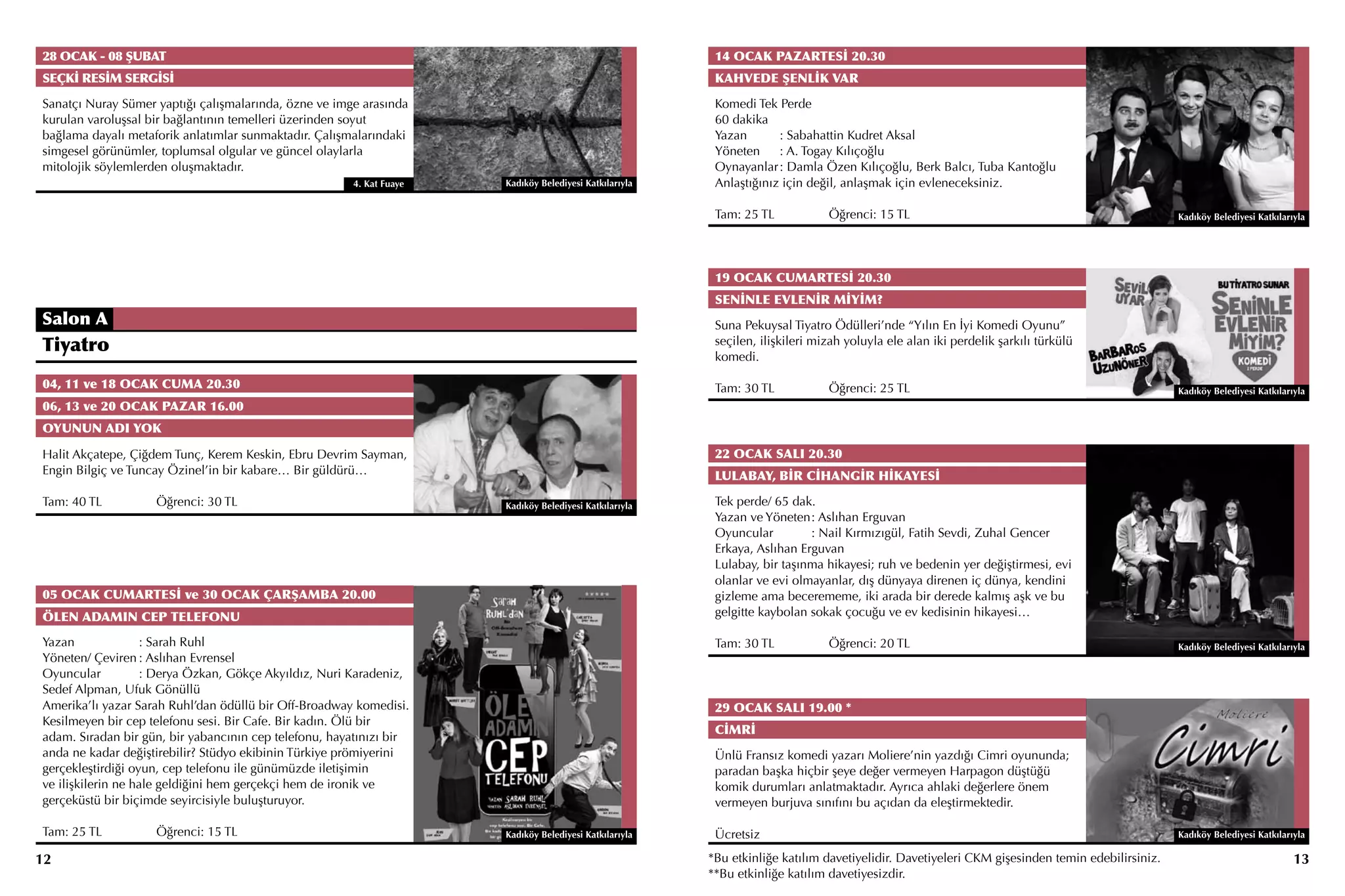 28 OCAK - 08 ŞUBAT                                                                                       14 OCAK PAZARTESİ 20.30
SEÇKİ RESİM SERGİSİ                                                                                      KAHVEDE ŞENLİK VAR
Sanatçı Nuray Sümer yaptığı çalışmalarında, özne ve imge arasında                                        Komedi Tek Perde
kurulan varoluşsal bir bağlantının temelleri üzerinden soyut                                             60 dakika
bağlama dayalı metaforik anlatımlar sunmaktadır. Çalışmalarındaki                                        Yazan	      : Sabahattin Kudret Aksal
simgesel görünümler, toplumsal olgular ve güncel olaylarla                                               Yöneten	 : A. Togay Kılıçoğlu
mitolojik söylemlerden oluşmaktadır.                                                                     Oynayanlar	: Damla Özen Kılıçoğlu, Berk Balcı, Tuba Kantoğlu
                                                       4. Kat Fuaye   Kadıköy Belediyesi Katkılarıyla    Anlaştığınız için değil, anlaşmak için evleneceksiniz.

                                                                                                         Tam: 25 TL		          Öğrenci: 15 TL                                                   Kadıköy Belediyesi Katkılarıyla




                                                                                                         19 OCAK CUMARTESİ 20.30
                                                                                                         SENİNLE EVLENİR MİYİM?
Salon A                                                                                                  Suna Pekuysal Tiyatro Ödülleri’nde “Yılın En İyi Komedi Oyunu”
Tiyatro                                                                                                  seçilen, ilişkileri mizah yoluyla ele alan iki perdelik şarkılı türkülü
                                                                                                         komedi.

04, 11 ve 18 OCAK CUMA 20.30                                                                             Tam: 30 TL		          Öğrenci: 25 TL                                                   Kadıköy Belediyesi Katkılarıyla
06, 13 ve 20 OCAK PAZAR 16.00
OYUNUN ADI YOK

Halit Akçatepe, Çiğdem Tunç, Kerem Keskin, Ebru Devrim Sayman,                                           22 OCAK SALI 20.30
Engin Bilgiç ve Tuncay Özinel’in bir kabare… Bir güldürü…                                                LULABAY, BİR CİHANGİR HİKAYESİ

Tam: 40 TL		        Öğrenci: 30 TL                                    Kadıköy Belediyesi Katkılarıyla    Tek perde/ 65 dak.
                                                                                                         Yazan ve Yöneten	 Aslıhan Erguvan
                                                                                                                           :
                                                                                                         Oyuncular	        : Nail Kırmızıgül, Fatih Sevdi, Zuhal Gencer
                                                                                                         Erkaya, Aslıhan Erguvan
                                                                                                         Lulabay, bir taşınma hikayesi; ruh ve bedenin yer değiştirmesi, evi
                                                                                                         olanlar ve evi olmayanlar, dış dünyaya direnen iç dünya, kendini
05 OCAK CUMARTESİ ve 30 OCAK ÇARŞAMBA 20.00                                                              gizleme ama becerememe, iki arada bir derede kalmış aşk ve bu
ÖLEN ADAMIN CEP TELEFONU                                                                                 gelgitte kaybolan sokak çocuğu ve ev kedisinin hikayesi…

Yazan	             : Sarah Ruhl                                                                          Tam: 30 TL		          Öğrenci: 20 TL                                                   Kadıköy Belediyesi Katkılarıyla
Yöneten/ Çeviren	: Aslıhan Evrensel
Oyuncular	         : Derya Özkan, Gökçe Akyıldız, Nuri Karadeniz,
Sedef Alpman, Ufuk Gönüllü
Amerika’lı yazar Sarah Ruhl’dan ödüllü bir Off-Broadway komedisi.                                        29 OCAK SALI 19.00 *
Kesilmeyen bir cep telefonu sesi. Bir Cafe. Bir kadın. Ölü bir
                                                                                                         CİMRİ
adam. Sıradan bir gün, bir yabancının cep telefonu, hayatınızı bir
anda ne kadar değiştirebilir? Stüdyo ekibinin Türkiye prömiyerini                                        Ünlü Fransız komedi yazarı Moliere’nin yazdığı Cimri oyununda;
gerçekleştirdiği oyun, cep telefonu ile günümüzde iletişimin                                             paradan başka hiçbir şeye değer vermeyen Harpagon düştüğü
ve ilişkilerin ne hale geldiğini hem gerçekçi hem de ironik ve                                           komik durumları anlatmaktadır. Ayrıca ahlaki değerlere önem
gerçeküstü bir biçimde seyircisiyle buluşturuyor.                                                        vermeyen burjuva sınıfını bu açıdan da eleştirmektedir.

Tam: 25 TL		        Öğrenci: 15 TL                                    Kadıköy Belediyesi Katkılarıyla    Ücretsiz                                                                               Kadıköy Belediyesi Katkılarıyla

12                                                                                                      *Bu etkinliğe katılım davetiyelidir. Davetiyeleri CKM gişesinden temin edebilirsiniz.                               13
                                                                                                        **Bu etkinliğe katılım davetiyesizdir.
 
