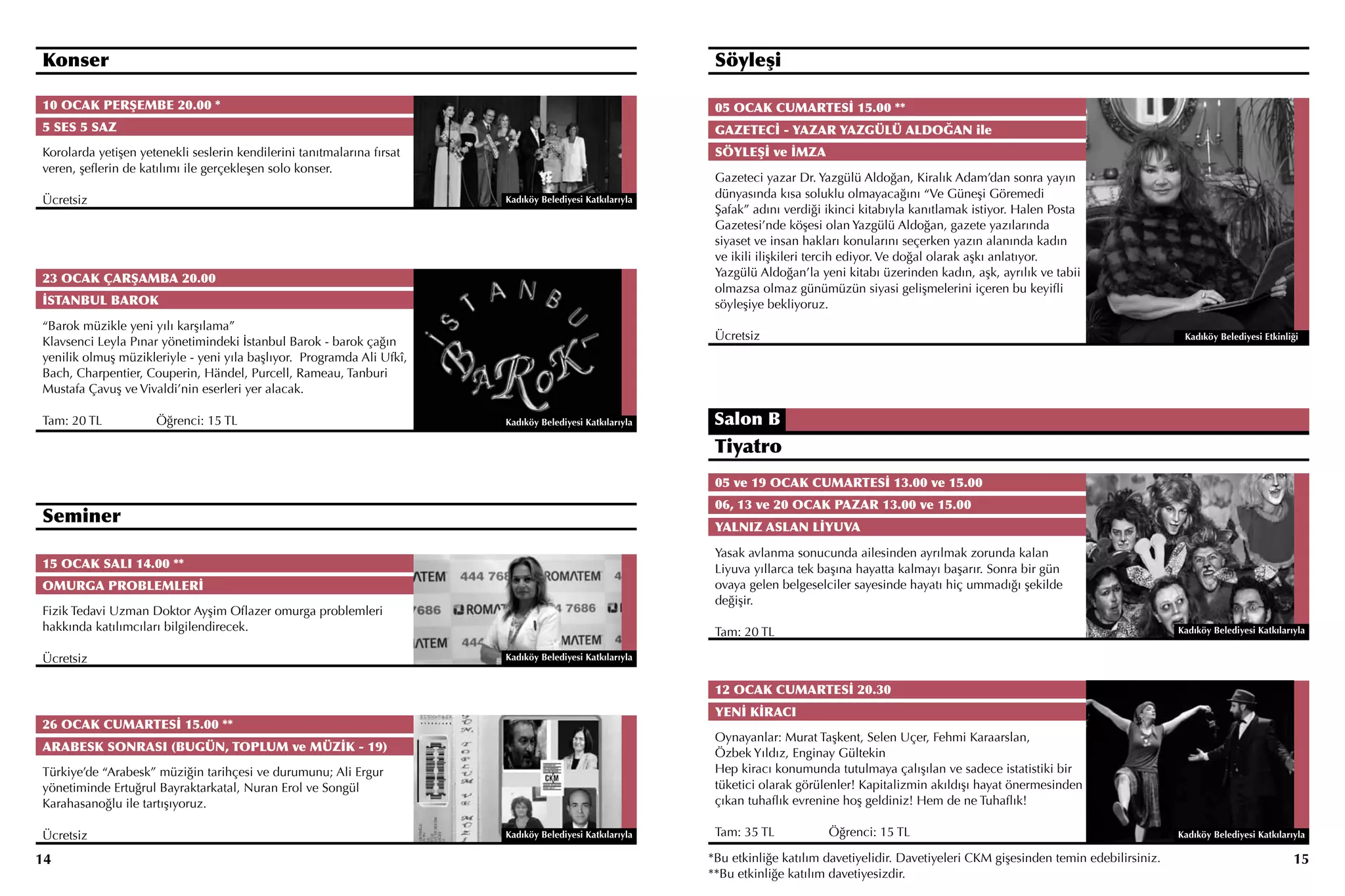 Konser                                                                                                     Söyleşi

10 OCAK PERŞEMBE 20.00 *                                                                                   05 OCAK CUMARTESİ 15.00 **
5 SES 5 SAZ                                                                                                GAZETECİ - YAZAR YAZGÜLÜ ALDOĞAN ile
Korolarda yetişen yetenekli seslerin kendilerini tanıtmalarına fırsat                                      SÖYLEŞİ ve İMZA
veren, şeflerin de katılımı ile gerçekleşen solo konser.
                                                                                                           Gazeteci yazar Dr. Yazgülü Aldoğan, Kiralık Adam’dan sonra yayın
                                                                                                           dünyasında kısa soluklu olmayacağını “Ve Güneşi Göremedi
Ücretsiz                                                                Kadıköy Belediyesi Katkılarıyla
                                                                                                           Şafak” adını verdiği ikinci kitabıyla kanıtlamak istiyor. Halen Posta
                                                                                                           Gazetesi’nde köşesi olan Yazgülü Aldoğan, gazete yazılarında
                                                                                                           siyaset ve insan hakları konularını seçerken yazın alanında kadın
                                                                                                           ve ikili ilişkileri tercih ediyor. Ve doğal olarak aşkı anlatıyor.
23 OCAK ÇARŞAMBA 20.00                                                                                     Yazgülü Aldoğan’la yeni kitabı üzerinden kadın, aşk, ayrılık ve tabii
                                                                                                           olmazsa olmaz günümüzün siyasi gelişmelerini içeren bu keyifli
İSTANBUL BAROK                                                                                             söyleşiye bekliyoruz.
“Barok müzikle yeni yılı karşılama”
Klavsenci Leyla Pınar yönetimindeki İstanbul Barok - barok çağın                                           Ücretsiz                                                                                Kadıköy Belediyesi Etkinliği

yenilik olmuş müzikleriyle - yeni yıla başlıyor. Programda Ali Ufkî,
Bach, Charpentier, Couperin, Händel, Purcell, Rameau, Tanburi
Mustafa Çavuş ve Vivaldi’nin eserleri yer alacak.

Tam: 20 TL		         Öğrenci: 15 TL                                     Kadıköy Belediyesi Katkılarıyla    Salon B
                                                                                                           Tiyatro
                                                                                                           05 ve 19 OCAK CUMARTESİ 13.00 ve 15.00
                                                                                                           06, 13 ve 20 OCAK PAZAR 13.00 ve 15.00
Seminer                                                                                                    YALNIZ ASLAN LİYUVA

                                                                                                           Yasak avlanma sonucunda ailesinden ayrılmak zorunda kalan
15 OCAK SALI 14.00 **                                                                                      Liyuva yıllarca tek başına hayatta kalmayı başarır. Sonra bir gün
OMURGA PROBLEMLERİ                                                                                         ovaya gelen belgeselciler sayesinde hayatı hiç ummadığı şekilde
                                                                                                           değişir.
Fizik Tedavi Uzman Doktor Ayşim Oflazer omurga problemleri
hakkında katılımcıları bilgilendirecek.                                                                    Tam: 20 TL                                                                             Kadıköy Belediyesi Katkılarıyla


Ücretsiz                                                                Kadıköy Belediyesi Katkılarıyla


                                                                                                           12 OCAK CUMARTESİ 20.30
                                                                                                           YENİ KİRACI
26 OCAK CUMARTESİ 15.00 **
                                                                                                           Oynayanlar: Murat Taşkent, Selen Uçer, Fehmi Karaarslan,
ARABESK SONRASI (BUGÜN, TOPLUM ve MÜZİK - 19)                                                              Özbek Yıldız, Enginay Gültekin
Türkiye’de “Arabesk” müziğin tarihçesi ve durumunu; Ali Ergur                                              Hep kiracı konumunda tutulmaya çalışılan ve sadece istatistiki bir
yönetiminde Ertuğrul Bayraktarkatal, Nuran Erol ve Songül                                                  tüketici olarak görülenler! Kapitalizmin akıldışı hayat önermesinden
Karahasanoğlu ile tartışıyoruz.                                                                            çıkan tuhaflık evrenine hoş geldiniz! Hem de ne Tuhaflık!

Ücretsiz                                                                Kadıköy Belediyesi Katkılarıyla    Tam: 35 TL		         Öğrenci: 15 TL                                                    Kadıköy Belediyesi Katkılarıyla

14                                                                                                        *Bu etkinliğe katılım davetiyelidir. Davetiyeleri CKM gişesinden temin edebilirsiniz.                               15
                                                                                                          **Bu etkinliğe katılım davetiyesizdir.
 