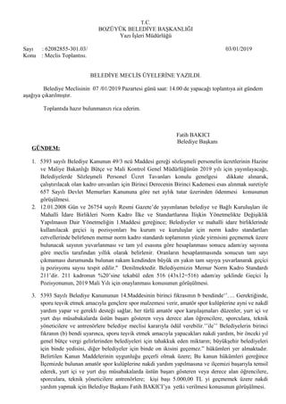 T.C.
BOZÜYÜK BELEDİYE BAŞKANLIĞI
Yazı İşleri Müdürlüğü
Sayı : 62082855-301.03/ 03/01/2019
Konu : Meclis Toplantısı.
BELEDİYE MECLİS ÜYELERİNE YAZILDI.
Belediye Meclisinin 07 /01/2019 Pazartesi günü saat: 14.00 de yapacağı toplantıya ait gündem
aşağıya çıkarılmıştır.
Toplantıda hazır bulunmanızı rica ederim.
Fatih BAKICI
Belediye Başkanı
GÜNDEM:
1. 5393 sayılı Belediye Kanunun 49/3 ncü Maddesi gereği sözleşmeli personelin ücretlerinin Hazine
ve Maliye Bakanlığı Bütçe ve Mali Kontrol Genel Müdürlüğünün 2019 yılı için yayınlayacağı,
Belediyelerde Sözleşmeli Personel Ücret Tavanları konulu genelgesi dikkate alınarak,
çalıştırılacak olan kadro unvanları için Birinci Derecenin Birinci Kademesi esas alınmak suretiyle
657 Sayılı Devlet Memurları Kanununa göre net aylık tutar üzerinden ödenmesi konusunun
görüşülmesi.
2. 12.01.2008 Gün ve 26754 sayılı Resmi Gazete’de yayımlanan belediye ve Bağlı Kuruluşları ile
Mahalli İdare Birlikleri Norm Kadro İlke ve Standartlarına İlişkin Yönetmelikte Değişiklik
Yapılmasın Dair Yönetmeliğin 1.Maddesi gereğince; Belediyeler ve mahalli idare birliklerinde
kullanılacak geçici iş pozisyonları bu kurum ve kuruluşlar için norm kadro standartları
cetvellerinde belirlenen memur norm kadro standardı toplamının yüzde yirmisini geçmemek üzere
bulunacak sayının yuvarlanması ve tam yıl esasına göre hesaplanması sonucu adam/ay sayısına
göre meclis tarafından yıllık olarak belirlenir. Oranların hesaplanmasında sonucun tam sayı
çıkmaması durumunda bulunan rakam kendinden büyük en yakın tam sayıya yuvarlanarak geçici
iş pozisyonu sayısı tespit edilir." Denilmektedir. Belediyemizin Memur Norm Kadro Standardı
211’dir. 211 kadronun %20’sine tekabül eden 516 (43x12=516) adam/ay şeklinde Geçici İş
Pozisyonunun, 2019 Mali Yılı için onaylanması konusunun görüşülmesi.
3. 5393 Sayılı Belediye Kanununun 14.Maddesinin birinci fıkrasının b bendinde‘’…. Gerektiğinde,
sporu teşvik etmek amacıyla gençlere spor malzemesi verir, amatör spor kulüplerine ayni ve nakdî
yardım yapar ve gerekli desteği sağlar, her türlü amatör spor karşılaşmaları düzenler, yurt içi ve
yurt dışı müsabakalarda üstün başarı gösteren veya derece alan öğrencilere, sporculara, teknik
yöneticilere ve antrenörlere belediye meclisi kararıyla ödül verebilir.’’ile’’ Belediyelerin birinci
fıkranın (b) bendi uyarınca, sporu teşvik etmek amacıyla yapacakları nakdi yardım, bir önceki yıl
genel bütçe vergi gelirlerinden belediyeleri için tahakkuk eden miktarın; büyükşehir belediyeleri
için binde yedisini, diğer belediyeler için binde on ikisini geçemez.” hükümleri yer almaktadır.
Belirtilen Kanun Maddelerinin uygunluğu geçerli olmak üzere; Bu kanun hükümleri gereğince
İlçemizde bulunan amatör spor kulüplerine nakdi yardım yapılmasına ve ilçemizi başarıyla temsil
ederek, yurt içi ve yurt dışı müsabakalarda üstün başarı gösteren veya derece alan öğrencilere,
sporculara, teknik yöneticilere antrenörlere; kişi başı 5.000,00 TL yi geçmemek üzere nakdi
yardım yapmak için Belediye Başkanı Fatih BAKICI’ya yetki verilmesi konusunun görüşülmesi.
 