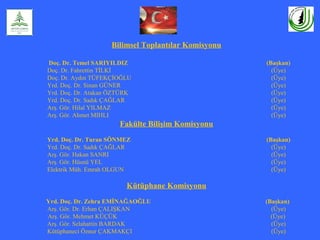 Bilimsel Toplantılar Komisyonu
Doç. Dr. Temel SARIYILDIZ (Başkan)
Doç. Dr. Fahrettin TİLKİ (Üye)
Doç. Dr. Aydın TÜFEKÇİOĞLU (Üye)
Yrd. Doç. Dr. Sinan GÜNER (Üye)
Yrd. Doç. Dr. Atakan ÖZTÜRK (Üye)
Yrd. Doç. Dr. Sadık ÇAĞLAR (Üye)
Arş. Gör. Hilal YILMAZ (Üye)
Arş. Gör. Ahmet MIHLI (Üye)
Fakülte Bilişim Komisyonu
Yrd. Doç. Dr. Turan SÖNMEZ (Başkan)
Yrd. Doç. Dr. Sadık ÇAĞLAR (Üye)
Arş. Gör. Hakan SANRI (Üye)
Arş. Gör. Hüsnü YEL (Üye)
Elektrik Müh. Emrah OLGUN (Üye)
Kütüphane Komisyonu
Yrd. Doç. Dr. Zehra EMİNAĞAOĞLU (Başkan)
Arş. Gör. Dr. Erhan ÇALIŞKAN (Üye)
Arş. Gör. Mehmet KÜÇÜK (Üye)
Arş. Gör. Selahattin BARDAK (Üye)
Kütüphaneci Öznur ÇAKMAKÇI (Üye)
 