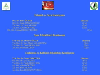 Fidanlık ve Sera Komisyonu
Doç. Dr. Zafer ÖLMEZ (Başkan)
Doç. Dr. Özgür EMİNAĞAOĞLU (Üye)
Yrd. Doç. Dr. Turan YÜKSEK (Üye)
Arş. Gör. Aşkın GÖKTÜRK (Üye)
Öğr. Gör. Fatmagül BOLAT DENERİ (Üye)
Spor Etkinlikleri Komisyonu
Yrd. Doç. Dr. Mehmet ÖZALP (Başkan)
Yrd. Doç. Dr. Hacı Ahmet YOLASIĞMAZ (Üye)
Yrd. Doç. Dr. Funda ERŞEN BAK (Üye)
Arş. Gör. Mehmet KÜÇÜK (Üye)
Toplumsal ve Kültürel Etkinlikler Komisyonu
Yrd. Doç. Dr. Temel GÖKTÜRK (Başkan)
Yrd. Doç. Dr. Ayşe YAVUZ (Üye)
Yrd. Doç. Dr. Funda ERŞEN BAK (Üye)
Arş. Gör. Aşkın GÖKTÜRK (Üye)
Arş. Gör. Hilal YILMAZ (Üye)
Arş. Gör. Esin ERDOĞAN YÜKSEL (Üye)
 