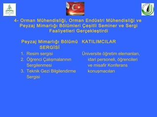 4- Orman Mühendisliği, Orman Endüstri Mühendisliği ve
Peyzaj Mimarlığı Bölümleri Çeşitli Seminer ve Sergi
Faaliyetleri Gerçekleştirdi
Peyzaj Mimarlığı Bölümü
SERGİSİ
KATILIMCILAR
1. Resim sergisi
2. Öğrenci Çalışmalarının
Sergilenmesi
3. Teknik Gezi Bilgilendirme
Sergisi
Üniversite öğretim elemanları,
idari personeli, öğrencileri
ve misafir Konferans
konuşmacıları
 