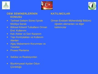 OEM SEMİNERLERİNİN
KONUSU
KATILIMCILAR
• Tarihsel Gelişim Süreci İçinde
Mobilya Sanatı
• Bitkisel Kökenli Tutkalların Orman
End. Kullanımı
• Katı Atıklar ve Geri Kazanım
• Yapı Kontrplakları ve Kullanım
Alanları
• Ağaç Malzemenin Korunması ve
Yararları
• Proses Planlama
• Selüloz ve Reaksiyonları
• Biyokimyasal Açıdan Odun
Çürüklüğü
Orman Endüstri Mühendisliği Bölümü
öğretim elemanları ve diğer
katılımcılar
 