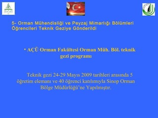 5- Orman Mühendisliği ve Peyzaj Mimarlığı Bölümleri
Öğrencileri Teknik Geziye Gönderildi
• AÇÜ Orman Fakültesi Orman Müh. Böl. teknik
gezi programı
Teknik gezi 24-29 Mayıs 2009 tarihleri arasında 5
öğretim elemanı ve 40 öğrenci katılımıyla Sinop Orman
Bölge Müdürlüğü’ne Yapılmıştır.
 