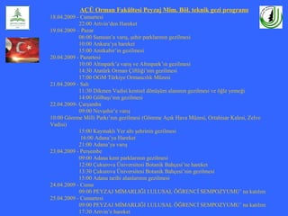 AÇÜ Orman Fakültesi Peyzaj Mim. Böl. teknik gezi programı
18.04.2009 - Cumartesi
22:00 Artvin’den Hareket
19.04.2009 – Pazar
06:00 Samsun’a varış, şehir parklarının gezilmesi
10:00 Ankara’ya hareket
15:00 Anıtkabir’in gezilmesi
20.04.2009 - Pazartesi
10:00 Altınpark’a varış ve Altınpark’ın gezilmesi
14:30 Atatürk Orman Çiftliği’nin gezilmesi
17:00 OGM Türkiye Ormancılık Müzesi
21.04.2009 - Salı
11:30 Dikmen Vadisi kentsel dönüşüm alanının gezilmesi ve öğle yemeği
14:00 Gölbaşı’nın gezilmesi
22.04.2009- Çarşamba
09:00 Nevşehir’e varış
10:00 Göreme Milli Parkı’nın gezilmesi (Göreme Açık Hava Müzesi, Ortahisar Kalesi, Zelve
Vadisi)
15:00 Kaymaklı Yer altı şehrinin gezilmesi
16:00 Adana’ya Hareket
21:00 Adana’ya varış
23.04.2009 - Perşembe
09:00 Adana kent parklarının gezilmesi
12:00 Çukurova Üniversitesi Botanik Bahçesi’ne hareket
13:30 Çukurova Üniversitesi Botanik Bahçesi’nin gezilmesi
15:00 Adana tarihi alanlarının gezilmesi
24.04.2009 - Cuma
09:00 PEYZAJ MİMARLIĞI I.ULUSAL ÖĞRENCİ SEMPOZYUMU’ na katılım
25.04.2009 - Cumartesi
09:00 PEYZAJ MİMARLIĞI I.ULUSAL ÖĞRENCİ SEMPOZYUMU’ na katılım
17:30 Artvin’e hareket
 