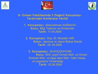 6- Orman Fakültesinde 3 Değerli Konuşmacı
Tarafından Konferans Verildi
1. Konuşmacı: Abdurrahman SAĞKAYA
Konu: Bilgi Toplumu ve Ormancılık
Tarih: 11.04.2009
2. Konuşmacı: Doç. Dr. Mustafa VAR
Konu: Japonya ve Japon Bahçe Sanatı
Tarih: 29. 05.2009
3. Konuşmacı: Ali KÜÇÜKAYDIN
Konu: 5531 sayılı Orman Müh. ve Orman
Endüstri Müh. ve Ağaç İşleri Müh. Yetki Yasası
ve Uygulama Yönetmeliği
Tarih: 02.06.2009
 