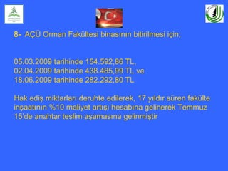 8- AÇÜ Orman Fakültesi binasının bitirilmesi için;
05.03.2009 tarihinde 154.592,86 TL,
02.04.2009 tarihinde 438.485,99 TL ve
18.06.2009 tarihinde 282.292,80 TL
Hak ediş miktarları deruhte edilerek, 17 yıldır süren fakülte
inşaatının %10 maliyet artışı hesabına gelinerek Temmuz
15’de anahtar teslim aşamasına gelinmiştir
 