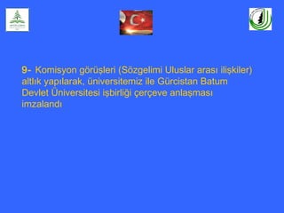 9- Komisyon görüşleri (Sözgelimi Uluslar arası ilişkiler)
altlık yapılarak, üniversitemiz ile Gürcistan Batum
Devlet Üniversitesi işbirliği çerçeve anlaşması
imzalandı
 