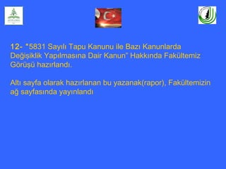 12- “5831 Sayılı Tapu Kanunu ile Bazı Kanunlarda
Değişiklik Yapılmasına Dair Kanun” Hakkında Fakültemiz
Görüşü hazırlandı.
Altı sayfa olarak hazırlanan bu yazanak(rapor), Fakültemizin
ağ sayfasında yayınlandı
 