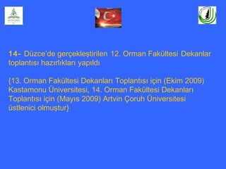 14- Düzce’de gerçekleştirilen 12. Orman Fakültesi Dekanlar
toplantısı hazırlıkları yapıldı
{13. Orman Fakültesi Dekanları Toplantısı için (Ekim 2009)
Kastamonu Üniversitesi, 14. Orman Fakültesi Dekanları
Toplantısı için (Mayıs 2009) Artvin Çoruh Üniversitesi
üstlenici olmuştur}
 