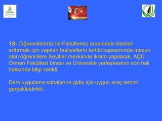 18- Öğrencilerimiz ile Fakültemiz arasındaki ilişkileri
arttırmak için yapılan faaliyetlerin tertibi kapsamında mezun
olan öğrencilere Seyitler mevkiinde ikram yapılarak, AÇÜ
Orman Fakültesi binası ve Üniversite yerleşkesinin son hali
hakkında bilgi verildi.
Ders uygulama sahalarına gidiş için uygun araç temini
gerçekleştirildi.
 