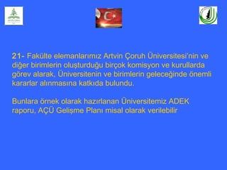 21- Fakülte elemanlarımız Artvin Çoruh Üniversitesi’nin ve
diğer birimlerin oluşturduğu birçok komisyon ve kurullarda
görev alarak, Üniversitenin ve birimlerin geleceğinde önemli
kararlar alınmasına katkıda bulundu.
Bunlara örnek olarak hazırlanan Üniversitemiz ADEK
raporu, AÇÜ Gelişme Planı misal olarak verilebilir
 