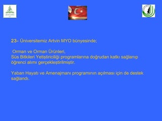 23- Üniversitemiz Artvin MYO bünyesinde;
Orman ve Orman Ürünleri,
Süs Bitkileri Yetiştiriciliği programlarına doğrudan katkı sağlanıp
öğrenci alımı gerçekleştirilmiştir.
Yaban Hayatı ve Amenajmanı programının açılması için de destek
sağlandı.
 