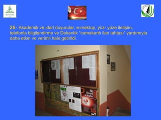25- Akademik ve idari duyurular, e-mektup, yüz- yüze iletişim,
telefonla bilgilendirme ve Dekanlık “camekanlı ilan tahtası” yardımıyla
daha etkin ve verimli hale getirildi.
 