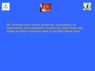 26- Akademik kadro eleman alımlarında, yazışmalarda, işe
başlamalarda, süre uzatmalarda; Anabilim dalı, Bölüm Başkanlığı
silsilesi ve dolayısı ile bilimsel ahlak ve teamüller dikkate alındı
 
